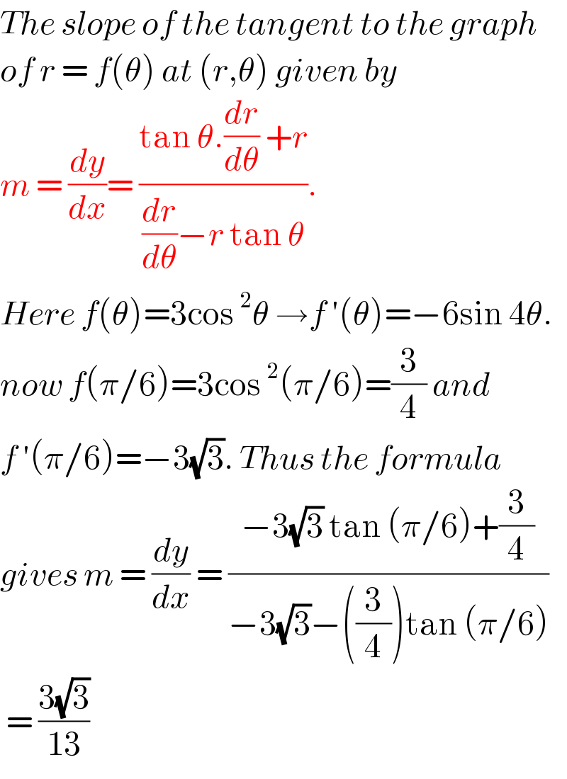 The slope of the tangent to the graph  of r = f(θ) at (r,θ) given by   m = (dy/dx)= ((tan θ.(dr/dθ) +r)/((dr/dθ)−r tan θ)).  Here f(θ)=3cos^2 θ →f ′(θ)=−6sin 4θ.  now f(π/6)=3cos^2 (π/6)=(3/4) and   f ′(π/6)=−3(√3). Thus the formula  gives m = (dy/dx) = ((−3(√3) tan (π/6)+(3/4))/(−3(√3)−((3/4))tan (π/6)))   = ((3(√3))/(13))  