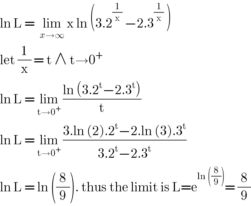 ln L =  lim_(x→∞)  x ln (3.2^(1/x)  −2.3^(1/x)  )  let (1/x) = t ∧ t→0^+   ln L = lim_(t→0^+ )  ((ln (3.2^t −2.3^t ))/t)  ln L = lim_(t→0^+ )  ((3.ln (2).2^t −2.ln (3).3^t )/(3.2^t −2.3^t ))  ln L = ln ((8/9)). thus the limit is L=e^(ln ((8/9))) = (8/9)  