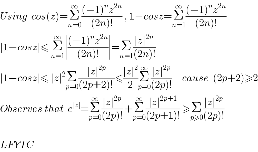 Using  cos(z)=Σ_(n=0) ^∞ (((−1)^n z^(2n) )/((2n)!)) , 1−cosz=Σ_(n=1) ^∞ (((−1)^n z^(2n) )/((2n)!))   ∣1−cosz∣≤ Σ_(n=1) ^∞ ∣(((−1)^n z^(2n) )/((2n)!))∣=Σ_(n=1) ((∣z∣^(2n) )/((2n)!))  ∣1−cosz∣≤ ∣z∣^2 Σ_(p=0) ((∣z∣^(2p) )/((2p+2)! ))≤((∣z∣^2 )/2)Σ_(p=0) ^∞ ((∣z∣^(2p) )/((2p)!))     cause  (2p+2)≥2  Observes that  e^(∣z∣) =Σ_(p=0) ^∞ ((∣z∣^(2p) )/((2p)!)) +Σ_(p=0) ^∞ ((∣z∣^(2p+1) )/((2p+1)!)) ≥Σ_(p≥0) ((∣z∣^(2p) )/((2p)!))    LFYTC  