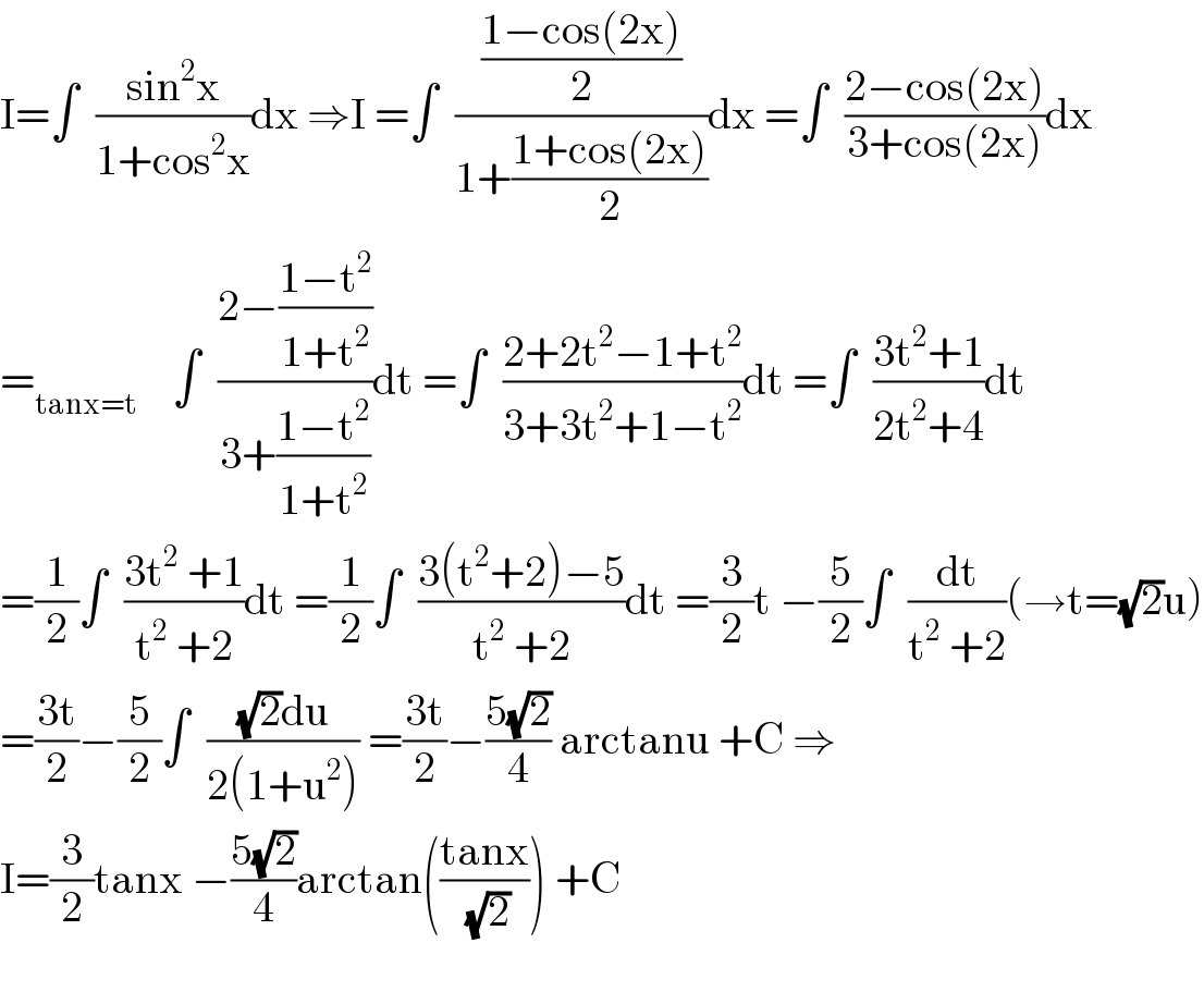 I=∫  ((sin^2 x)/(1+cos^2 x))dx ⇒I =∫  (((1−cos(2x))/2)/(1+((1+cos(2x))/2)))dx =∫  ((2−cos(2x))/(3+cos(2x)))dx  =_(tanx=t)     ∫  ((2−((1−t^2 )/(1+t^2 )))/(3+((1−t^2 )/(1+t^2 ))))dt =∫  ((2+2t^2 −1+t^2 )/(3+3t^2 +1−t^2 ))dt =∫  ((3t^2 +1)/(2t^2 +4))dt  =(1/2)∫  ((3t^2  +1)/(t^2  +2))dt =(1/2)∫  ((3(t^2 +2)−5)/(t^2  +2))dt =(3/2)t −(5/2)∫  (dt/(t^2  +2))(→t=(√2)u)  =((3t)/2)−(5/2)∫  (((√2)du)/(2(1+u^2 ))) =((3t)/2)−((5(√2))/4) arctanu +C ⇒  I=(3/2)tanx −((5(√2))/4)arctan(((tanx)/( (√2)))) +C    