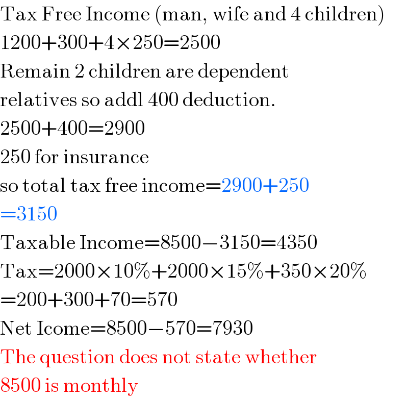 Tax Free Income (man, wife and 4 children)  1200+300+4×250=2500  Remain 2 children are dependent  relatives so addl 400 deduction.  2500+400=2900  250 for insurance  so total tax free income=2900+250  =3150  Taxable Income=8500−3150=4350  Tax=2000×10%+2000×15%+350×20%  =200+300+70=570  Net Icome=8500−570=7930  The question does not state whether  8500 is monthly  