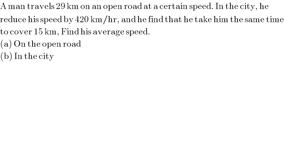 A man travels 29 km on an open road at a certain speed. In the city, he   reduce his speed by 420 km/hr, and he find that he take him the same time  to cover 15 km, Find his average speed.   (a) On the open road  (b) In the city  