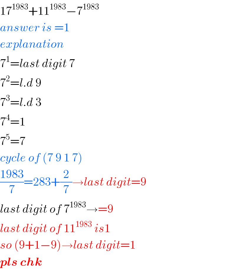 17^(1983) +11^(1983) −7^(1983)   answer is =1  explanation  7^1 =last digit 7  7^2 =l.d 9  7^3 =l.d 3  7^4 =1  7^5 =7  cycle of (7 9 1 7)  ((1983)/7)=283+(2/7)→last digit=9  last digit of 7^(1983) →=9  last digit of 11^(1983)  is1  so (9+1−9)→last digit=1  pls chk  