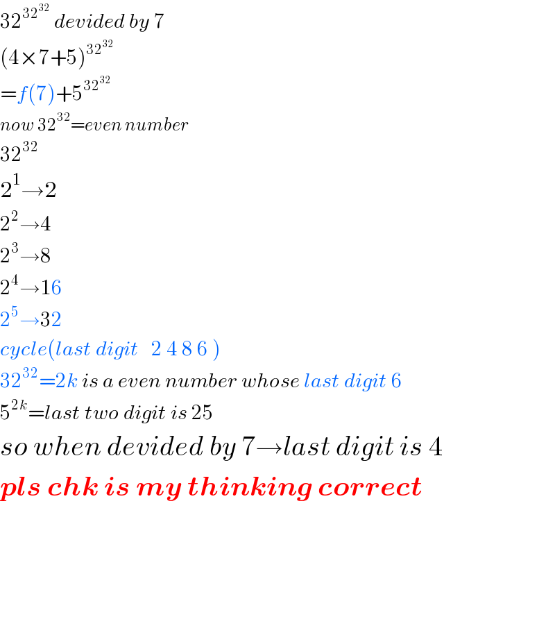32^(32^(32) )  devided by 7  (4×7+5)^(32^(32) )   =f(7)+5^(32^(32) )   now 32^(32) =even number  32^(32)   2^1 →2  2^2 →4  2^3 →8  2^4 →16  2^5 →32  cycle(last digit   2 4 8 6 )  32^(32) =2k is a even number whose last digit 6  5^(2k) =last two digit is 25  so when devided by 7→last digit is 4  pls chk is my thinking correct        