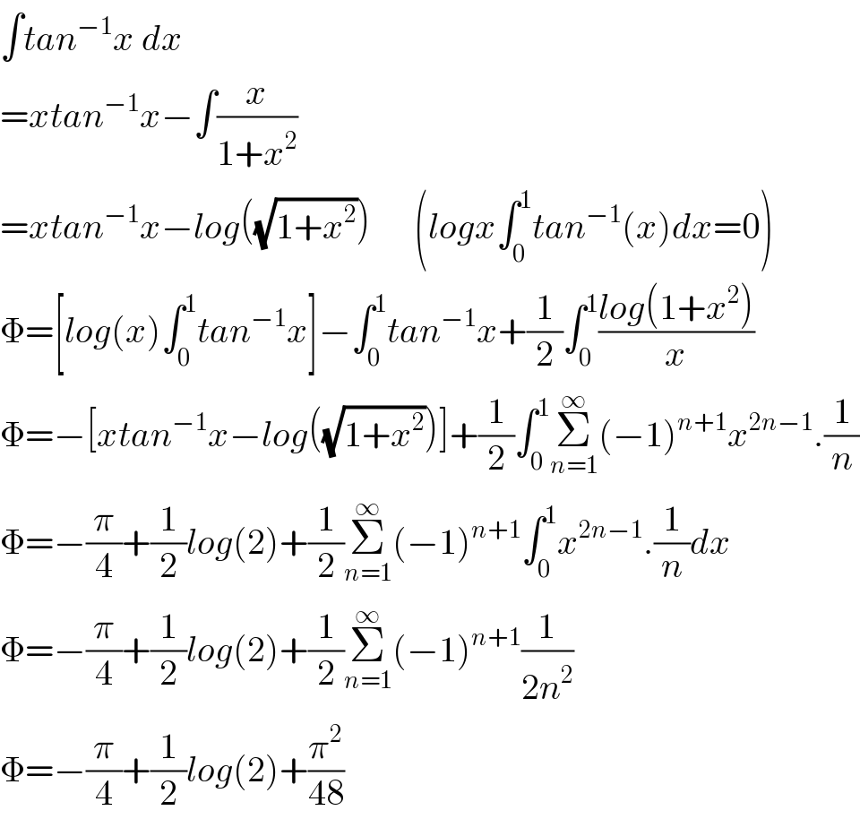 ∫tan^(−1) x dx  =xtan^(−1) x−∫(x/(1+x^2 ))  =xtan^(−1) x−log((√(1+x^2 )))      (logx∫_0 ^1 tan^(−1) (x)dx=0)  Φ=[log(x)∫_0 ^1 tan^(−1) x]−∫_0 ^1 tan^(−1) x+(1/2)∫_0 ^1 ((log(1+x^2 ))/x)  Φ=−[xtan^(−1) x−log((√(1+x^2 )))]+(1/2)∫_0 ^1 Σ_(n=1) ^∞ (−1)^(n+1) x^(2n−1) .(1/n)  Φ=−(π/4)+(1/2)log(2)+(1/2)Σ_(n=1) ^∞ (−1)^(n+1) ∫_0 ^1 x^(2n−1) .(1/n)dx  Φ=−(π/4)+(1/2)log(2)+(1/2)Σ_(n=1) ^∞ (−1)^(n+1) (1/(2n^2 ))  Φ=−(π/4)+(1/2)log(2)+(π^2 /(48))  