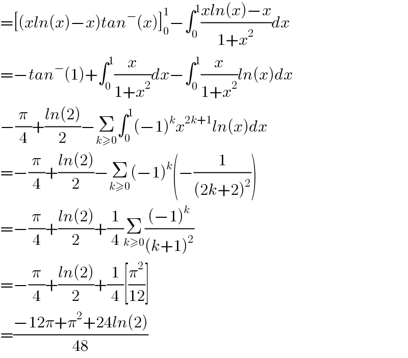 =[(xln(x)−x)tan^− (x)]_0 ^1 −∫_0 ^1 ((xln(x)−x)/(1+x^2 ))dx  =−tan^− (1)+∫_0 ^1 (x/(1+x^2 ))dx−∫_0 ^1 (x/(1+x^2 ))ln(x)dx  −(π/4)+((ln(2))/2)−Σ_(k≥0) ∫_0 ^1 (−1)^k x^(2k+1) ln(x)dx  =−(π/4)+((ln(2))/2)−Σ_(k≥0) (−1)^k (−(1/((2k+2)^2 )))  =−(π/4)+((ln(2))/2)+(1/4)Σ_(k≥0) (((−1)^k )/((k+1)^2 ))  =−(π/4)+((ln(2))/2)+(1/4)[(π^2 /(12))]  =((−12π+π^2 +24ln(2))/(48))  