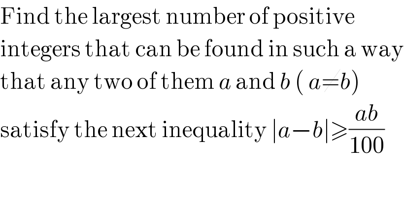 Find the largest number of positive  integers that can be found in such a way  that any two of them a and b ( a≠b)   satisfy the next inequality ∣a−b∣≥((ab)/(100))  