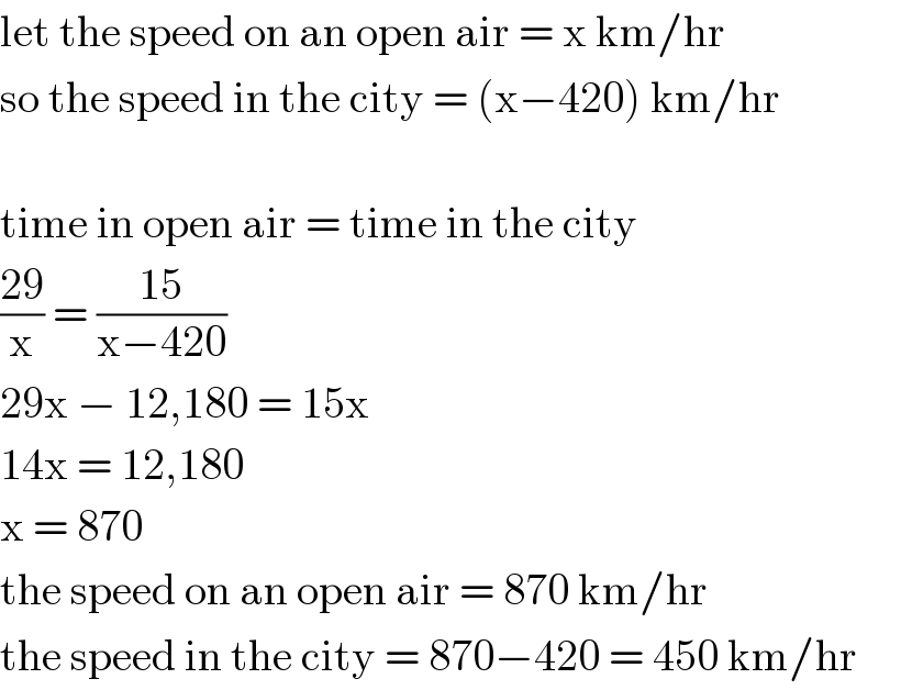 let the speed on an open air = x km/hr  so the speed in the city = (x−420) km/hr    time in open air = time in the city  ((29)/x) = ((15)/(x−420))  29x − 12,180 = 15x  14x = 12,180  x = 870  the speed on an open air = 870 km/hr  the speed in the city = 870−420 = 450 km/hr       