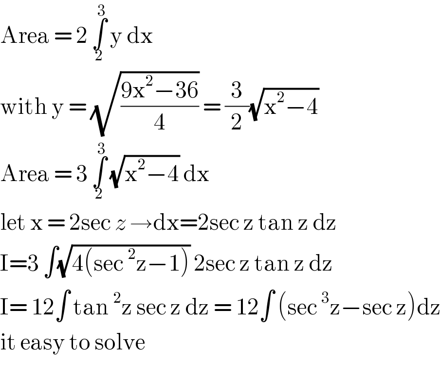 Area = 2 ∫_2 ^3  y dx   with y = (√((9x^2 −36)/4)) = (3/2)(√(x^2 −4))   Area = 3 ∫_2 ^3  (√(x^2 −4)) dx   let x = 2sec z →dx=2sec z tan z dz   I=3 ∫(√(4(sec^2 z−1))) 2sec z tan z dz    I= 12∫ tan^2 z sec z dz = 12∫ (sec^3 z−sec z)dz  it easy to solve  