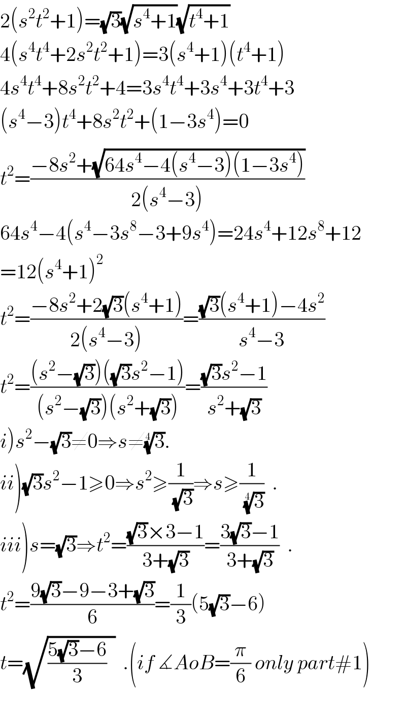 2(s^2 t^2 +1)=(√3)(√(s^4 +1))(√(t^4 +1))  4(s^4 t^4 +2s^2 t^2 +1)=3(s^4 +1)(t^4 +1)  4s^4 t^4 +8s^2 t^2 +4=3s^4 t^4 +3s^4 +3t^4 +3  (s^4 −3)t_ ^4 +8s^2 t^2 +(1−3s^4 )=0  t^2 =((−8s^2 +(√(64s^4 −4(s^4 −3)(1−3s^4 ))))/(2(s^4 −3)))  64s^4 −4(s^4 −3s^8 −3+9s^4 )=24s^4 +12s^8 +12  =12(s^4 +1)^2   t^2 =((−8s^2 +2(√3)(s^4 +1))/(2(s^4 −3)))=(((√3)(s^4 +1)−4s^2 )/(s^4 −3))  t^2 =(((s^2 −(√3))((√3)s^2 −1))/((s^2 −(√3))(s^2 +(√3))))=(((√3)s^2 −1)/(s^2 +(√3)))  i)s^2 −(√3)≠0⇒s≠(3)^(1/4) .  ii)(√3)s^2 −1≥0⇒s^2 ≥(1/( (√3)))⇒s≥(1/( (3)^(1/4) ))  .  iii)s=(√3)⇒t^2 =(((√3)×3−1)/(3+(√3)))=((3(√3)−1)/(3+(√3)))  .  t^2 =((9(√3)−9−3+(√3))/6)=(1/3)(5(√3)−6)  t=(√(((5(√3)−6)/3)  ))  .(if ∡AoB=(π/6) only part#1)    