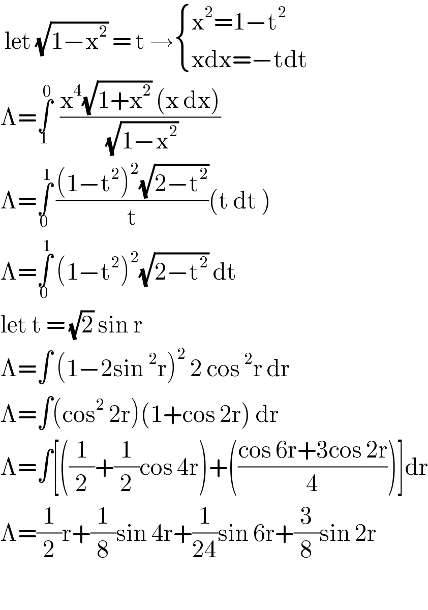  let (√(1−x^2 )) = t → { ((x^2 =1−t^2 )),((xdx=−tdt)) :}  Λ=∫_1 ^0   ((x^4 (√(1+x^2 )) (x dx))/( (√(1−x^2 ))))  Λ=∫_0 ^1  (((1−t^2 )^2 (√(2−t^2 )))/t)(t dt )  Λ=∫_0 ^1  (1−t^2 )^2 (√(2−t^2 )) dt  let t = (√2) sin r   Λ=∫ (1−2sin^2 r)^2  2 cos^2 r dr  Λ=∫(cos^2  2r)(1+cos 2r) dr  Λ=∫[((1/2)+(1/2)cos 4r)+(((cos 6r+3cos 2r)/4))]dr  Λ=(1/2)r+(1/8)sin 4r+(1/(24))sin 6r+(3/8)sin 2r     