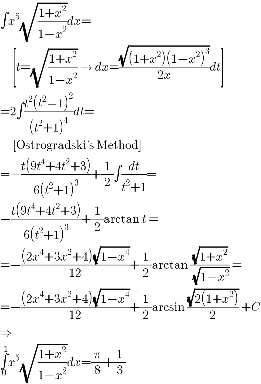 ∫x^5 (√((1+x^2 )/(1−x^2 )))dx=       [t=(√((1+x^2 )/(1−x^2 ))) → dx=((√((1+x^2 )(1−x^2 )^3 ))/(2x))dt]  =2∫((t^2 (t^2 −1)^2 )/((t^2 +1)^4 ))dt=       [Ostrogradski′s Method]  =−((t(9t^4 +4t^2 +3))/(6(t^2 +1)^3 ))+(1/2)∫(dt/(t^2 +1))=  −((t(9t^4 +4t^2 +3))/(6(t^2 +1)^3 ))+(1/2)arctan t =  =−(((2x^4 +3x^2 +4)(√(1−x^4 )))/(12))+(1/2)arctan ((√(1+x^2 ))/( (√(1−x^2 )))) =  =−(((2x^4 +3x^2 +4)(√(1−x^4 )))/(12))+(1/2)arcsin ((√(2(1+x^2 )))/2) +C  ⇒  ∫_0 ^1 x^5 (√((1+x^2 )/(1−x^2 )))dx=(π/8)+(1/3)  
