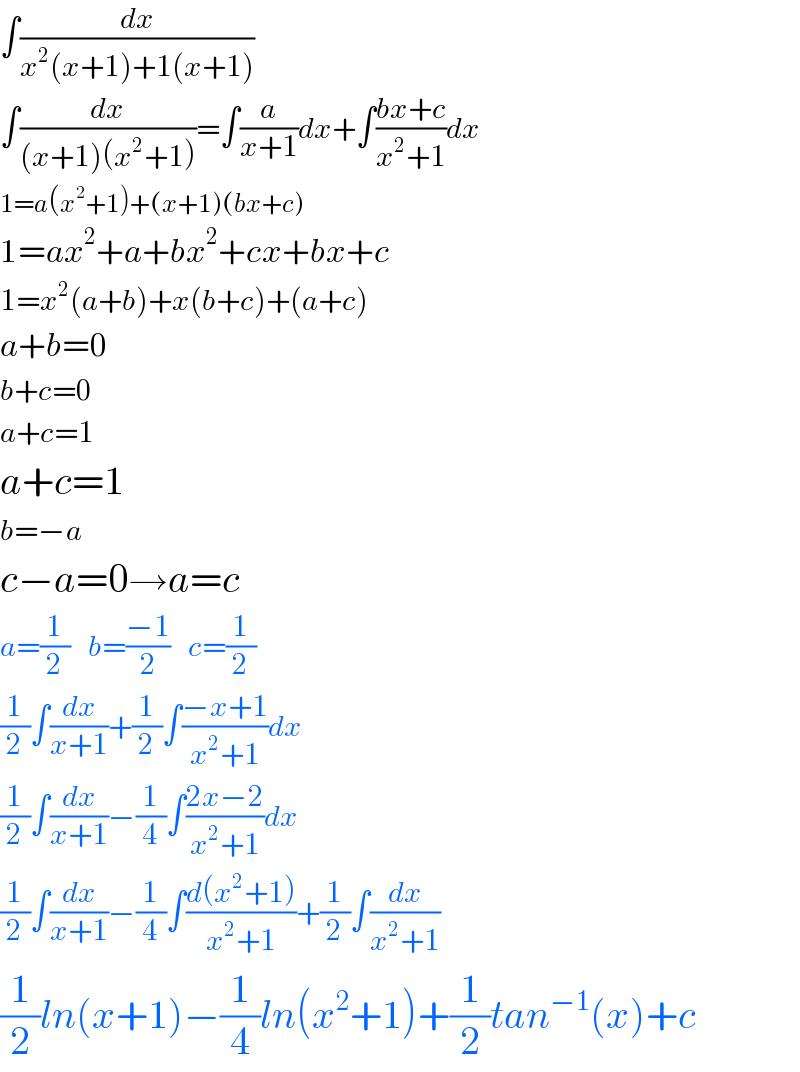 ∫(dx/(x^2 (x+1)+1(x+1)))  ∫(dx/((x+1)(x^2 +1)))=∫(a/(x+1))dx+∫((bx+c)/(x^2 +1))dx  1=a(x^2 +1)+(x+1)(bx+c)  1=ax^2 +a+bx^2 +cx+bx+c  1=x^2 (a+b)+x(b+c)+(a+c)  a+b=0  b+c=0  a+c=1  a+c=1  b=−a  c−a=0→a=c  a=(1/2)   b=((−1)/2)   c=(1/2)  (1/2)∫(dx/(x+1))+(1/2)∫((−x+1)/(x^2 +1))dx  (1/2)∫(dx/(x+1))−(1/4)∫((2x−2)/(x^2 +1))dx  (1/2)∫(dx/(x+1))−(1/4)∫((d(x^2 +1))/(x^2 +1))+(1/2)∫(dx/(x^2 +1))  (1/2)ln(x+1)−(1/4)ln(x^2 +1)+(1/2)tan^(−1) (x)+c  