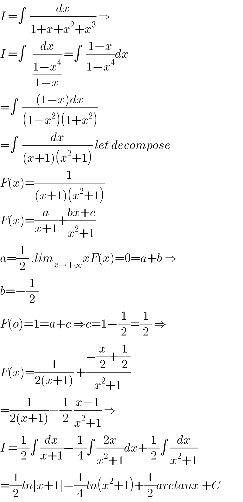 I =∫  (dx/(1+x+x^2 +x^3 )) ⇒  I =∫   (dx/((1−x^4 )/(1−x))) =∫  ((1−x)/(1−x^4 ))dx  =∫  (((1−x)dx)/((1−x^2 )(1+x^2 )))  =∫  (dx/((x+1)(x^2 +1))) let decompose  F(x)=(1/((x+1)(x^2 +1)))  F(x)=(a/(x+1))+((bx+c)/(x^2 +1))  a=(1/2) ,lim_(x→+∞) xF(x)=0=a+b ⇒  b=−(1/2)  F(o)=1=a+c ⇒c=1−(1/2)=(1/2) ⇒  F(x)=(1/(2(x+1))) +((−(x/2)+(1/2))/(x^2 +1))  =(1/(2(x+1)))−(1/2) ((x−1)/(x^2 +1)) ⇒  I =(1/2)∫ (dx/(x+1))−(1/4)∫ ((2x)/(x^2 +1))dx+(1/2)∫ (dx/(x^2 +1))  =(1/2)ln∣x+1∣−(1/4)ln(x^2 +1)+(1/2)arctanx +C  