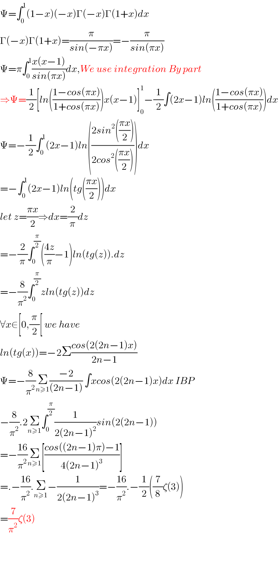 Ψ=∫_0 ^1 (1−x)(−x)Γ(−x)Γ(1+x)dx  Γ(−x)Γ(1+x)=(π/(sin(−πx)))=−(π/(sin(πx)))  Ψ=π∫_0 ^1 ((x(x−1))/(sin(πx)))dx,We use integration By part  ⇒Ψ=(1/2)[ln(((1−cos(πx))/(1+cos(πx))))x(x−1)]_0 ^1 −(1/2)∫(2x−1)ln(((1−cos(πx))/(1+cos(πx))))dx  Ψ=−(1/2)∫_0 ^1 (2x−1)ln(((2sin^2 (((πx)/2)))/(2cos^2 (((πx)/2)))))dx  =−∫_0 ^1 (2x−1)ln(tg(((πx)/2)))dx  let z=((πx)/2)⇒dx=(2/π)dz  =−(2/π)∫_0 ^(π/2) (((4z)/π)−1)ln(tg(z)).dz  =−(8/π^2 )∫_0 ^(π/2) zln(tg(z))dz  ∀x∈[0,(π/2)[ we have  ln(tg(x))=−2Σ((cos(2(2n−1)x))/(2n−1))  Ψ=−(8/π^2 )Σ_(n≥1) ((−2)/((2n−1))) ∫xcos(2(2n−1)x)dx IBP  −(8/π^2 ).2Σ_(n≥1) ∫_0 ^(π/2) (1/(2(2n−1)^2 ))sin(2(2n−1))  =−((16)/π^2 )Σ_(n≥1) [((cos((2n−1)π)−1)/(4(2n−1)^3 ))]  =.−((16)/π^2 ).Σ_(n≥1) −(1/(2(2n−1)^3 ))=−((16)/π^2 ).−(1/2)((7/8)ζ(3))  =(7/π^2 )ζ(3)        