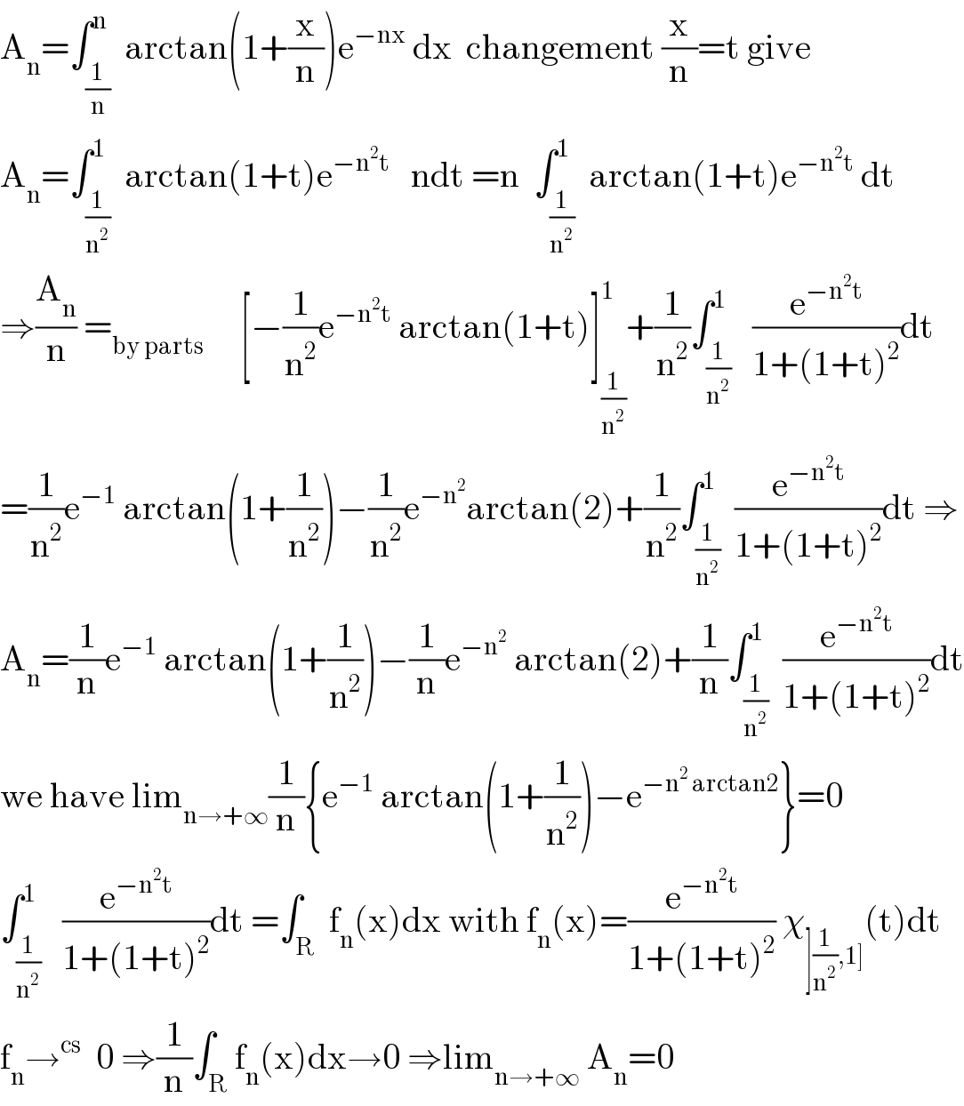 A_n =∫_(1/n) ^n  arctan(1+(x/n))e^(−nx)  dx  changement (x/n)=t give  A_n =∫_(1/n^2 ) ^1  arctan(1+t)e^(−n^2 t)    ndt =n  ∫_(1/n^2 ) ^1  arctan(1+t)e^(−n^2 t)  dt  ⇒(A_n /n) =_(by parts)      [−(1/n^2 )e^(−n^2 t)  arctan(1+t)]_(1/n^2 ) ^1 +(1/n^2 )∫_(1/n^2 ) ^1   (e^(−n^2 t) /(1+(1+t)^2 ))dt  =(1/n^2 )e^(−1)  arctan(1+(1/n^2 ))−(1/n^2 )e^(−n^2 ) arctan(2)+(1/n^2 )∫_(1/n^2 ) ^1  (e^(−n^2 t) /(1+(1+t)^2 ))dt ⇒  A_n =(1/n)e^(−1)  arctan(1+(1/n^2 ))−(1/n)e^(−n^2 )  arctan(2)+(1/n)∫_(1/n^2 ) ^1  (e^(−n^2 t) /(1+(1+t)^2 ))dt  we have lim_(n→+∞) (1/n){e^(−1)  arctan(1+(1/n^2 ))−e^(−n^2  arctan2) }=0  ∫_(1/n^2 ) ^1   (e^(−n^2 t) /(1+(1+t)^2 ))dt =∫_R  f_n (x)dx with f_n (x)=(e^(−n^2 t) /(1+(1+t)^2 )) χ_(](1/n^2 ),1]) (t)dt  f_n →^(cs)   0 ⇒(1/n)∫_R f_n (x)dx→0 ⇒lim_(n→+∞)  A_n =0  