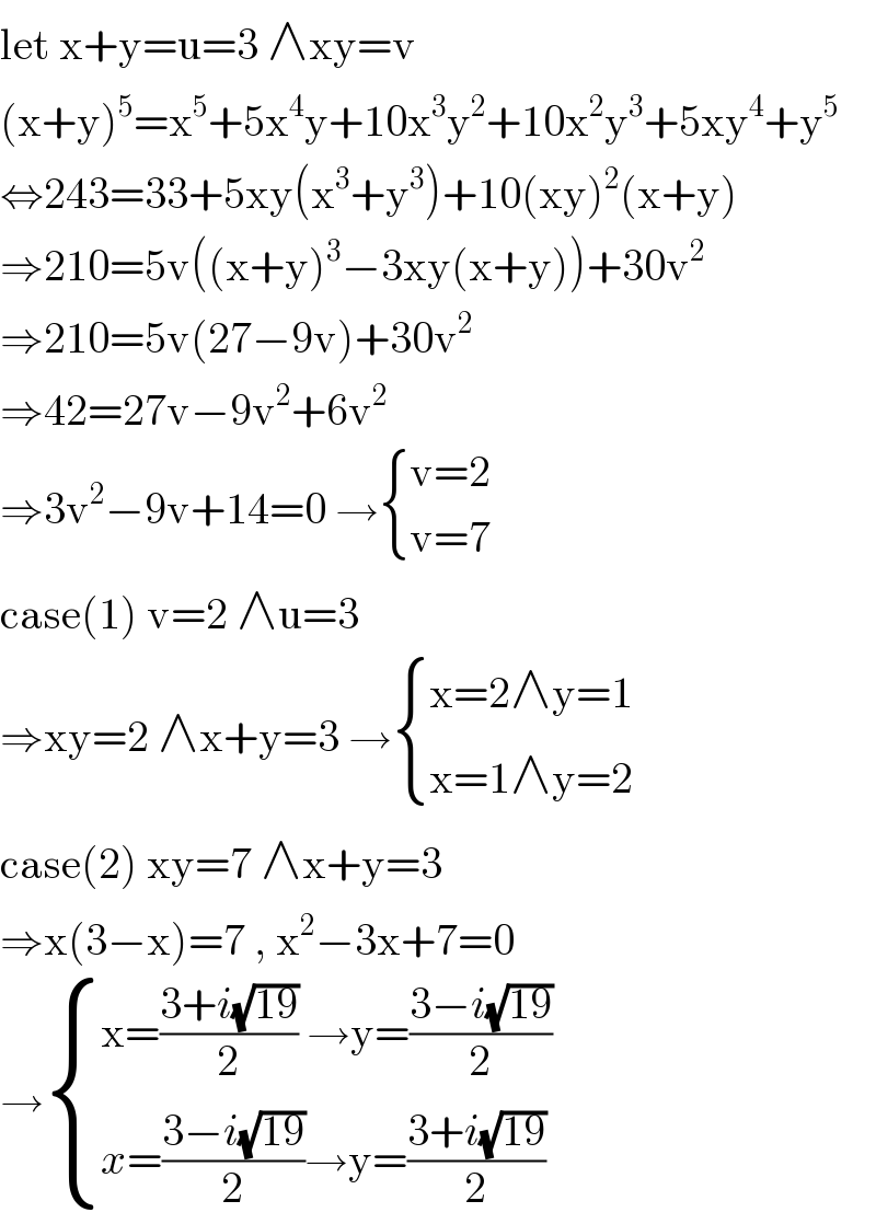 let x+y=u=3 ∧xy=v  (x+y)^5 =x^5 +5x^4 y+10x^3 y^2 +10x^2 y^3 +5xy^4 +y^5   ⇔243=33+5xy(x^3 +y^3 )+10(xy)^2 (x+y)  ⇒210=5v((x+y)^3 −3xy(x+y))+30v^2   ⇒210=5v(27−9v)+30v^2   ⇒42=27v−9v^2 +6v^2   ⇒3v^2 −9v+14=0 → { ((v=2)),((v=7)) :}  case(1) v=2 ∧u=3  ⇒xy=2 ∧x+y=3 → { ((x=2∧y=1)),((x=1∧y=2)) :}  case(2) xy=7 ∧x+y=3  ⇒x(3−x)=7 , x^2 −3x+7=0  → { ((x=((3+i(√(19)))/2) →y=((3−i(√(19)))/2))),((x=((3−i(√(19)))/2)→y=((3+i(√(19)))/2))) :}  