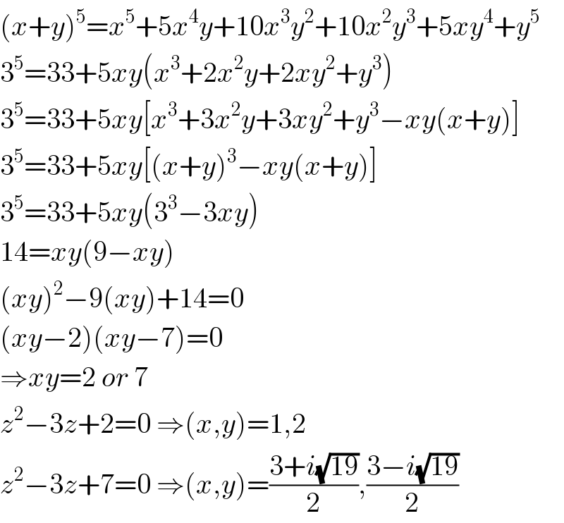 (x+y)^5 =x^5 +5x^4 y+10x^3 y^2 +10x^2 y^3 +5xy^4 +y^5   3^5 =33+5xy(x^3 +2x^2 y+2xy^2 +y^3 )  3^5 =33+5xy[x^3 +3x^2 y+3xy^2 +y^3 −xy(x+y)]  3^5 =33+5xy[(x+y)^3 −xy(x+y)]  3^5 =33+5xy(3^3 −3xy)  14=xy(9−xy)  (xy)^2 −9(xy)+14=0  (xy−2)(xy−7)=0  ⇒xy=2 or 7  z^2 −3z+2=0 ⇒(x,y)=1,2  z^2 −3z+7=0 ⇒(x,y)=((3+i(√(19)))/2),((3−i(√(19)))/2)  
