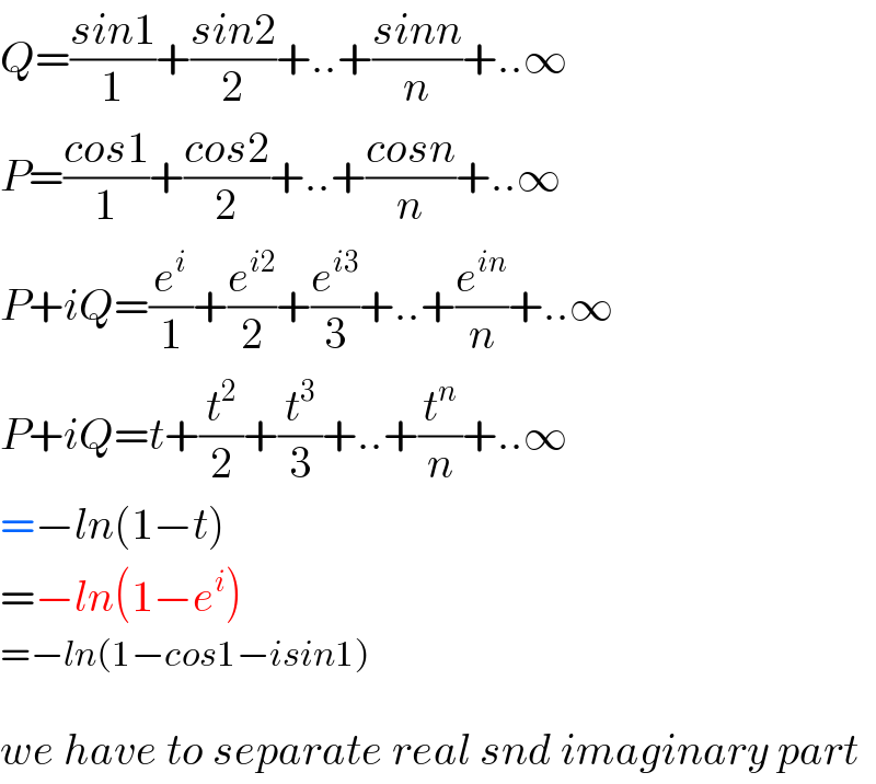 Q=((sin1)/1)+((sin2)/2)+..+((sinn)/n)+..∞  P=((cos1)/1)+((cos2)/2)+..+((cosn)/n)+..∞  P+iQ=(e^i /1)+(e^(i2) /2)+(e^(i3) /3)+..+(e^(in) /n)+..∞  P+iQ=t+(t^2 /2)+(t^3 /3)+..+(t^n /n)+..∞  =−ln(1−t)  =−ln(1−e^i )  =−ln(1−cos1−isin1)    we have to separate real snd imaginary part  