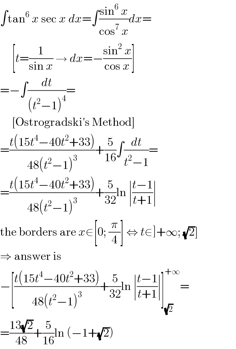 ∫tan^6  x sec x dx=∫((sin^6  x)/(cos^7  x))dx=       [t=(1/(sin x)) → dx=−((sin^2  x)/(cos x))]  =−∫(dt/((t^2 −1)^4 ))=       [Ostrogradski′s Method]  =((t(15t^4 −40t^2 +33))/(48(t^2 −1)^3 ))+(5/(16))∫(dt/(t^2 −1))=  =((t(15t^4 −40t^2 +33))/(48(t^2 −1)^3 ))+(5/(32))ln ∣((t−1)/(t+1))∣  the borders are x∈[0; (π/4)] ⇔ t∈]+∞; (√2)]  ⇒ answer is  −[((t(15t^4 −40t^2 +33))/(48(t^2 −1)^3 ))+(5/(32))ln ∣((t−1)/(t+1))∣]_(√2) ^(+∞) =  =((13(√2))/(48))+(5/(16))ln (−1+(√2))  