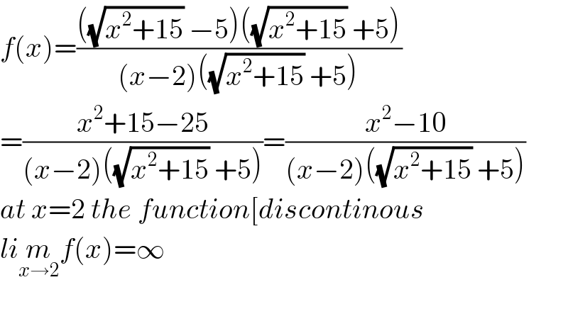 f(x)=((((√(x^2 +15)) −5)((√(x^2 +15)) +5))/((x−2)((√(x^2 +15)) +5)))  =((x^2 +15−25)/((x−2)((√(x^2 +15)) +5)))=((x^2 −10)/((x−2)((√(x^2 +15)) +5)))  at x=2 the function[discontinous  lim_(x→2) f(x)=∞    