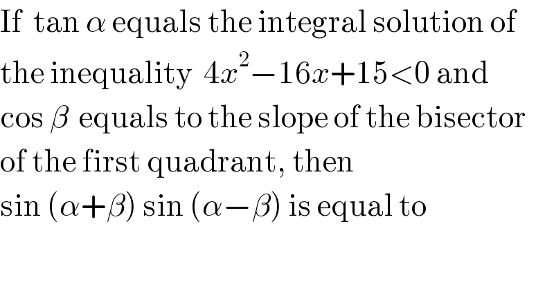 If  tan α equals the integral solution of  the inequality  4x^2 −16x+15<0 and   cos β  equals to the slope of the bisector  of the first quadrant, then   sin (α+β) sin (α−β) is equal to  