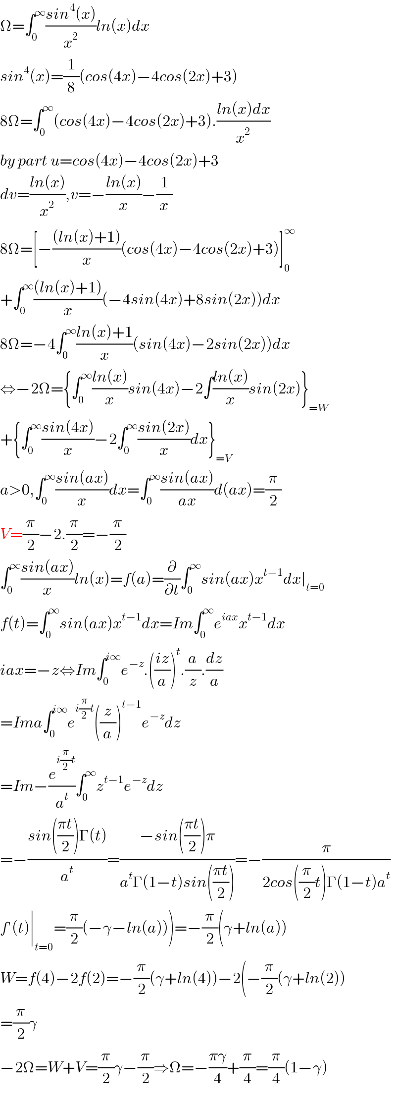 Ω=∫_0 ^∞ ((sin^4 (x))/x^2 )ln(x)dx  sin^4 (x)=(1/8)(cos(4x)−4cos(2x)+3)  8Ω=∫_0 ^∞ (cos(4x)−4cos(2x)+3).((ln(x)dx)/x^2 )  by part u=cos(4x)−4cos(2x)+3  dv=((ln(x))/x^2 ),v=−((ln(x))/x)−(1/x)  8Ω=[−(((ln(x)+1))/x)(cos(4x)−4cos(2x)+3)]_0 ^∞   +∫_0 ^∞ (((ln(x)+1))/x)(−4sin(4x)+8sin(2x))dx  8Ω=−4∫_0 ^∞ ((ln(x)+1)/x)(sin(4x)−2sin(2x))dx  ⇔−2Ω={∫_0 ^∞ ((ln(x))/x)sin(4x)−2∫((ln(x))/x)sin(2x)}_(=W)   +{∫_0 ^∞ ((sin(4x))/x)−2∫_0 ^∞ ((sin(2x))/x)dx}_(=V)   a>0,∫_0 ^∞ ((sin(ax))/x)dx=∫_0 ^∞ ((sin(ax))/(ax))d(ax)=(π/2)  V=(π/2)−2.(π/2)=−(π/2)  ∫_0 ^∞ ((sin(ax))/x)ln(x)=f(a)=(∂/∂t)∫_0 ^∞ sin(ax)x^(t−1) dx∣_(t=0)   f(t)=∫_0 ^∞ sin(ax)x^(t−1) dx=Im∫_0 ^∞ e^(iax) x^(t−1) dx  iax=−z⇔Im∫_0 ^(i∞) e^(−z) .(((iz)/a))^t .(a/z).(dz/a)  =Ima∫_0 ^(i∞) e^(i(π/2)t) ((z/a))^(t−1) e^(−z) dz  =Im−(e^(i(π/2)t) /a^t )∫_0 ^∞ z^(t−1) e^(−z) dz  =−((sin(((πt)/2))Γ(t))/a^t )=((−sin(((πt)/2))π)/(a^t Γ(1−t)sin(((πt)/2))))=−(π/(2cos((π/2)t)Γ(1−t)a^t ))  f′(t)∣_(t=0) =(π/2)(−γ−ln(a)))=−(π/2)(γ+ln(a))  W=f(4)−2f(2)=−(π/2)(γ+ln(4))−2(−(π/2)(γ+ln(2))  =(π/2)γ  −2Ω=W+V=(π/2)γ−(π/2)⇒Ω=−((πγ)/4)+(π/4)=(π/4)(1−γ)    