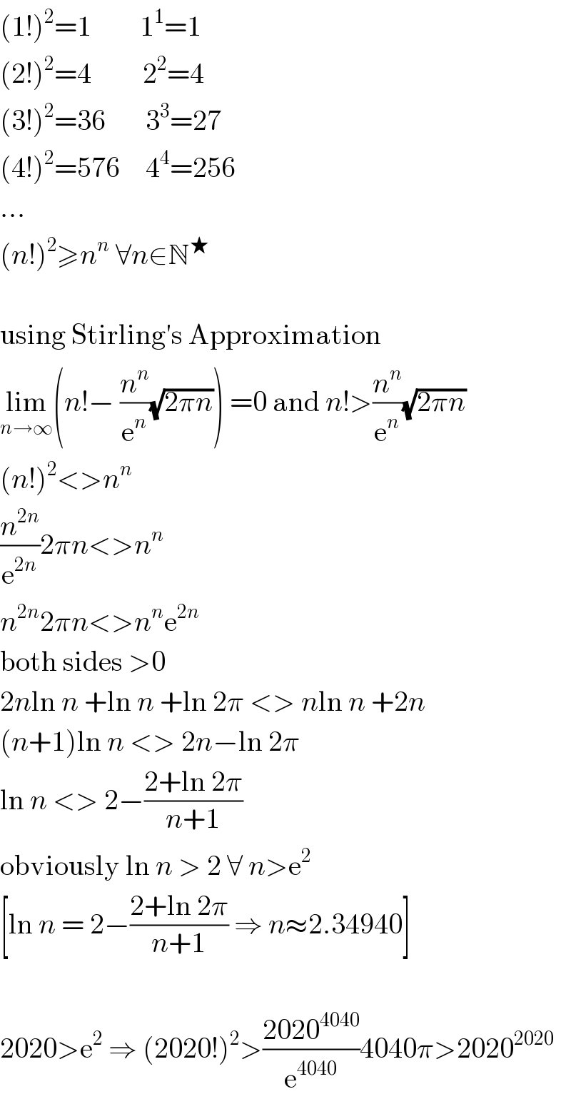 (1!)^2 =1    ^     1^1 =1  (2!)^2 =4         2^2 =4  (3!)^2 =36       3^3 =27  (4!)^2 =576  ^   4^4 =256  ...  (n!)^2 ≥n^n  ∀n∈N^★     using Stirling′s Approximation  lim_(n→∞) (n!− (n^n /e^n )(√(2πn))) =0 and n!>(n^n /e^n )(√(2πn))  (n!)^2 <>n^n   (n^(2n) /e^(2n) )2πn<>n^n   n^(2n) 2πn<>n^n e^(2n)   both sides >0  2nln n +ln n +ln 2π <> nln n +2n  (n+1)ln n <> 2n−ln 2π  ln n <> 2−((2+ln 2π)/(n+1))  obviously ln n > 2 ∀ n>e^2   [ln n = 2−((2+ln 2π)/(n+1)) ⇒ n≈2.34940]    2020>e^2  ⇒ (2020!)^2 >((2020^(4040) )/e^(4040) )4040π>2020^(2020)   