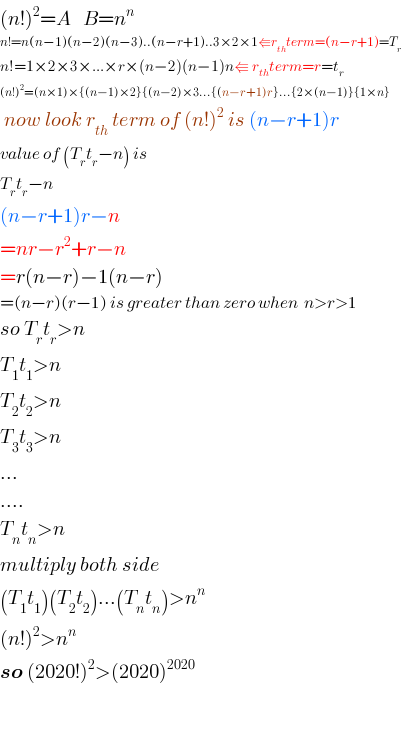 (n!)^2 =A   B=n^n   n!=n(n−1)(n−2)(n−3)..(n−r+1)..3×2×1⇚r_(th) term=(n−r+1)=T_r   n!=1×2×3×...×r×(n−2)(n−1)n⇚ r_(th) term=r=t_r   (n!)^2 =(n×1)×{(n−1)×2}{(n−2)×3...{(n−r+1)r}...{2×(n−1)}{1×n}   now look r_(th)  term of (n!)^2  is (n−r+1)r  value of (T_r t_r −n) is  T_r t_r −n  (n−r+1)r−n  =nr−r^2 +r−n  =r(n−r)−1(n−r)  =(n−r)(r−1) is greater than zero when  n>r>1  so T_r t_r >n  T_1 t_1 >n  T_2 t_2 >n  T_3 t_3 >n  ...  ....  T_n t_n >n  multiply both side  (T_1 t_1 )(T_2 t_2 )...(T_n t_n )>n^n   (n!)^2 >n^n   so (2020!)^2 >(2020)^(2020)       