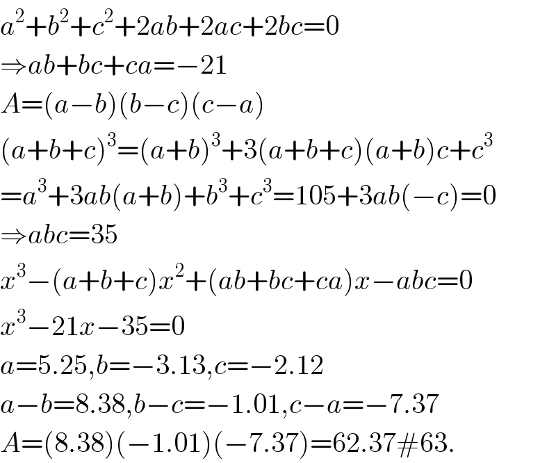 a^2 +b^2 +c^2 +2ab+2ac+2bc=0  ⇒ab+bc+ca=−21  A=(a−b)(b−c)(c−a)  (a+b+c)^3 =(a+b)^3 +3(a+b+c)(a+b)c+c^3   =a^3 +3ab(a+b)+b^3 +c^3 =105+3ab(−c)=0  ⇒abc=35  x^3 −(a+b+c)x^2 +(ab+bc+ca)x−abc=0  x^3 −21x−35=0  a=5.25,b=−3.13,c=−2.12  a−b=8.38,b−c=−1.01,c−a=−7.37  A=(8.38)(−1.01)(−7.37)=62.37#63.  