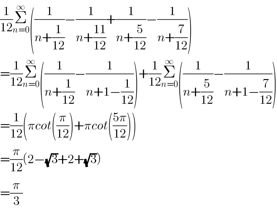 (1/(12))Σ_(n=0) ^∞ ((1/(n+(1/(12))))−(1/(n+((11)/(12))))+(1/(n+(5/(12))))−(1/(n+(7/(12)))))  =(1/(12))Σ_(n=0) ^∞ ((1/(n+(1/(12))))−(1/(n+1−(1/(12)))))+(1/(12))Σ_(n=0) ^∞ ((1/(n+(5/(12))))−(1/(n+1−(7/(12)))))  =(1/(12))(πcot((π/(12)))+πcot(((5π)/(12))))  =(π/(12))(2−(√3)+2+(√3))  =(π/3)  