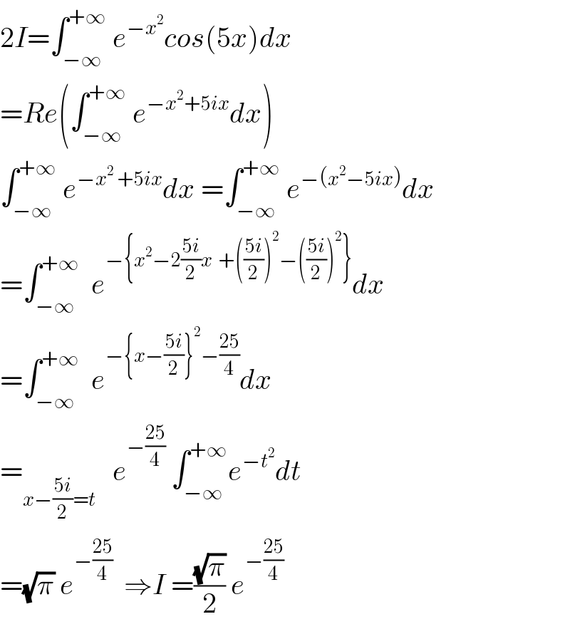2I=∫_(−∞) ^(+∞)  e^(−x^2 ) cos(5x)dx  =Re(∫_(−∞) ^(+∞)  e^(−x^2 +5ix) dx)  ∫_(−∞) ^(+∞)  e^(−x^2  +5ix) dx =∫_(−∞) ^(+∞)  e^(−(x^2 −5ix)) dx  =∫_(−∞) ^(+∞)   e^(−{x^2 −2((5i)/2)x  +(((5i)/2))^2 −(((5i)/2))^2 }) dx  =∫_(−∞) ^(+∞)   e^(−{x−((5i)/2)}^2 −((25)/4)) dx  =_(x−((5i)/2)=t)    e^(−((25)/4))  ∫_(−∞) ^(+∞) e^(−t^2 ) dt  =(√π) e^(−((25)/4))   ⇒I =((√π)/2) e^(−((25)/4))   