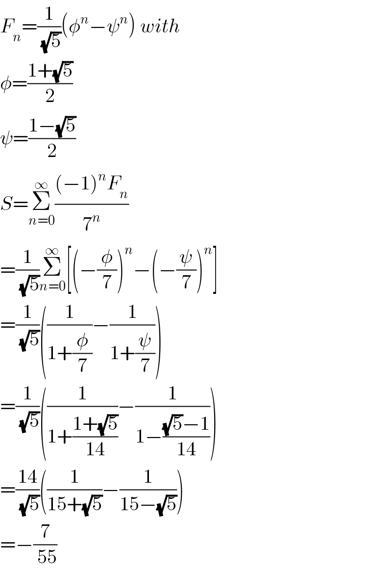 F_n =(1/( (√5)))(φ^n −ψ^n ) with  φ=((1+(√5))/2)  ψ=((1−(√5))/2)  S=Σ_(n=0) ^∞ (((−1)^n F_n )/7^n )  =(1/( (√5)))Σ_(n=0) ^∞ [(−(φ/7))^n −(−(ψ/7))^n ]  =(1/( (√5)))((1/(1+(φ/7)))−(1/(1+(ψ/7))))  =(1/( (√5)))((1/(1+((1+(√5))/(14))))−(1/(1−(((√5)−1)/(14)))))  =((14)/( (√5)))((1/(15+(√5)))−(1/(15−(√5))))  =−(7/( 55))  