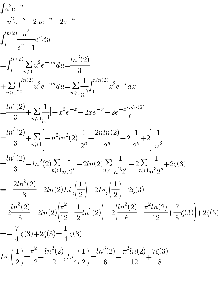 ∫u^2 e^(−u)   −u^2 e^(−u) −2ue^(−u) −2e^(−u)   ∫_0 ^(ln(2)) (u^2 /(e^u −1))e^u du  =∫_0 ^(ln(2)) Σ_(n≥0) u^2 e^(−nu) du=((ln^3 (2))/3)  +Σ_(n≥1) ∫_0 ^(ln(2)) u^2 e^(−nu) du=Σ_(n≥1) (1/n^3 )∫_0 ^(nln(2)) x^2 e^(−x) dx  =((ln^3 (2))/3)+Σ_(n≥1) (1/n^3 )[−x^2 e^(−x) −2xe^(−x) −2e^(−x) ]_0 ^(nln(2))   =((ln^3 (2))/3)+Σ_(n≥1) [−n^2 ln^2 (2).(1/2^n )−((2nln(2))/2^n )−2.(1/2^n )+2].(1/n^3 )  =((ln^3 (2))/3)−ln^2 (2)Σ_(n≥1) (1/(n.2^n ))−2ln(2)Σ_(n≥1) (1/(n^2 2^n ))−2Σ_(n≥1) (1/(n^3 2^n ))+2ζ(3)  =−((2ln^3 (2))/3)−2ln(2)Li_2 ((1/2))−2Li_3 ((1/2))+2ζ(3)  −2((ln^3 (2))/3)−2ln(2)((π^2 /(12))−(1/2)ln^2 (2))−2(((ln^3 (2))/6)−((π^2 ln(2))/(12))+(7/8)ζ(3))+2ζ(3)  =−(7/4)ζ(3)+2ζ(3)=(1/4)ζ(3)  Li_2 ((1/2))=(π^2 /(12))−((ln^2 (2))/2),Li_3 ((1/2))=((ln^3 (2))/6)−((π^2 ln(2))/(12))+((7ζ(3))/8)        
