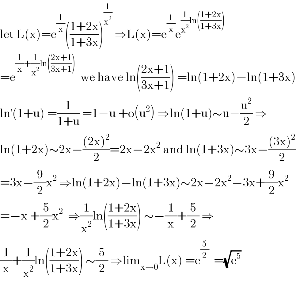 let L(x)=e^(1/x) (((1+2x)/(1+3x)))^(1/x^2 )  ⇒L(x)=e^(1/x) e^((1/x^2 )ln(((1+2x)/(1+3x))))   =e^((1/x)+(1/x^2 )ln(((2x+1)/(3x+1))))   we have ln(((2x+1)/(3x+1))) =ln(1+2x)−ln(1+3x)  ln^′ (1+u) =(1/(1+u)) =1−u +o(u^2 ) ⇒ln(1+u)∼u−(u^2 /2) ⇒  ln(1+2x)∼2x−(((2x)^2 )/2)=2x−2x^2  and ln(1+3x)∼3x−(((3x)^2 )/2)  =3x−(9/2)x^2  ⇒ln(1+2x)−ln(1+3x)∼2x−2x^2 −3x+(9/2)x^2   =−x +(5/2)x^2   ⇒(1/x^2 )ln(((1+2x)/(1+3x))) ∼−(1/x)+(5/2) ⇒  (1/x)+(1/x^2 )ln(((1+2x)/(1+3x))) ∼(5/2) ⇒lim_(x→0) L(x) =e^(5/2)   =(√e^5 )  