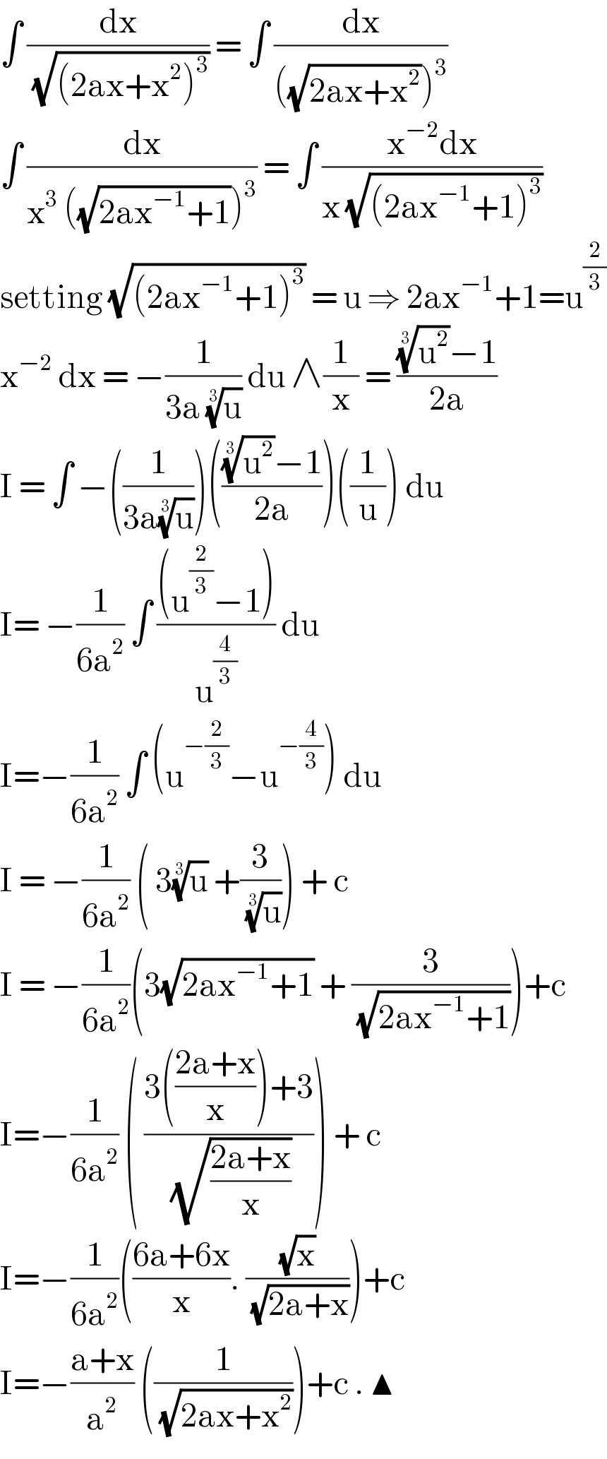 ∫ (dx/( (√((2ax+x^2 )^3 )))) = ∫ (dx/(((√(2ax+x^2 )))^3 ))  ∫ (dx/(x^3  ((√(2ax^(−1) +1)))^3 )) = ∫ ((x^(−2) dx)/(x (√((2ax^(−1) +1)^3 ))))  setting (√((2ax^(−1) +1)^3 )) = u ⇒ 2ax^(−1) +1=u^(2/3)   x^(−2)  dx = −(1/(3a (u)^(1/3) )) du ∧(1/x) = (((u^2 )^(1/3) −1)/(2a))  I = ∫ −((1/(3a(u)^(1/3) )))((((u^2 )^(1/3) −1)/(2a)))((1/u)) du   I= −(1/(6a^2 )) ∫ (((u^(2/3) −1))/u^(4/3) ) du   I=−(1/(6a^2 )) ∫ (u^(−(2/3)) −u^(−(4/3)) ) du   I = −(1/(6a^2 )) ( 3(u)^(1/3)  +(3/( (u)^(1/3) ))) + c   I = −(1/(6a^2 ))(3(√(2ax^(−1) +1)) + (3/( (√(2ax^(−1) +1)))))+c  I=−(1/(6a^2 )) ( ((3(((2a+x)/x))+3)/( (√((2a+x)/x))))) + c   I=−(1/(6a^2 ))(((6a+6x)/x). ((√x)/( (√(2a+x)))))+c   I=−((a+x)/a^2 ) ((1/( (√(2ax+x^2 )))))+c . ▲  