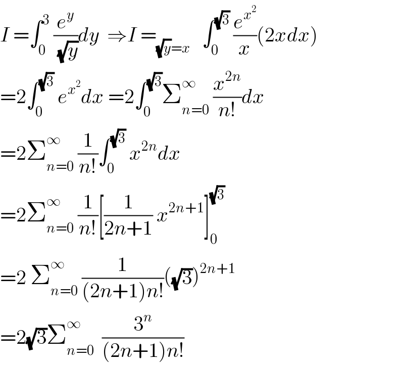 I =∫_0 ^3  (e^y /( (√y)))dy  ⇒I =_((√y)=x)    ∫_0 ^(√3)  (e^x^2  /x)(2xdx)  =2∫_0 ^(√3)  e^x^2  dx =2∫_0 ^(√3) Σ_(n=0) ^∞  (x^(2n) /(n!))dx  =2Σ_(n=0) ^∞  (1/(n!))∫_0 ^(√3)  x^(2n) dx  =2Σ_(n=0) ^∞  (1/(n!))[(1/(2n+1)) x^(2n+1) ]_0 ^(√3)   =2 Σ_(n=0) ^∞  (1/((2n+1)n!))((√3))^(2n+1)   =2(√3)Σ_(n=0) ^∞   (3^n /((2n+1)n!))  