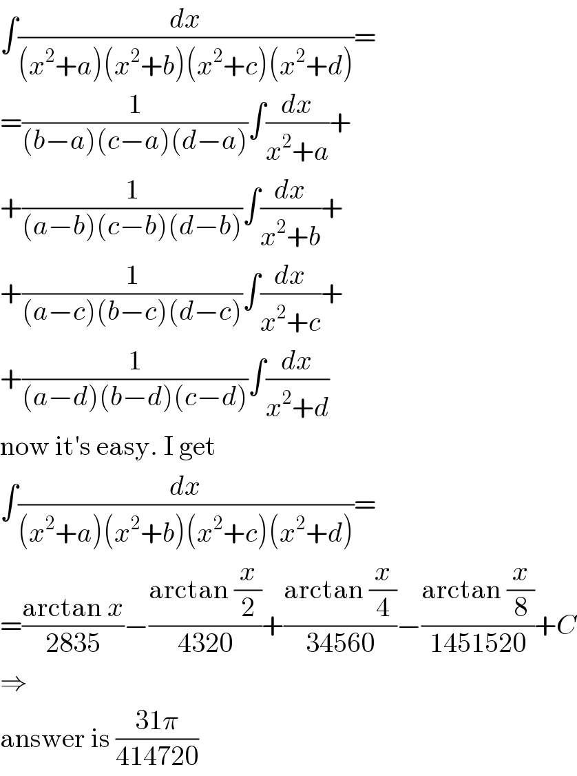 ∫(dx/((x^2 +a)(x^2 +b)(x^2 +c)(x^2 +d)))=  =(1/((b−a)(c−a)(d−a)))∫(dx/(x^2 +a))+  +(1/((a−b)(c−b)(d−b)))∫(dx/(x^2 +b))+  +(1/((a−c)(b−c)(d−c)))∫(dx/(x^2 +c))+  +(1/((a−d)(b−d)(c−d)))∫(dx/(x^2 +d))  now it′s easy. I get  ∫(dx/((x^2 +a)(x^2 +b)(x^2 +c)(x^2 +d)))=  =((arctan x)/(2835))−((arctan (x/2))/(4320))+((arctan (x/4))/(34560))−((arctan (x/8))/(1451520))+C  ⇒  answer is ((31π)/(414720))  