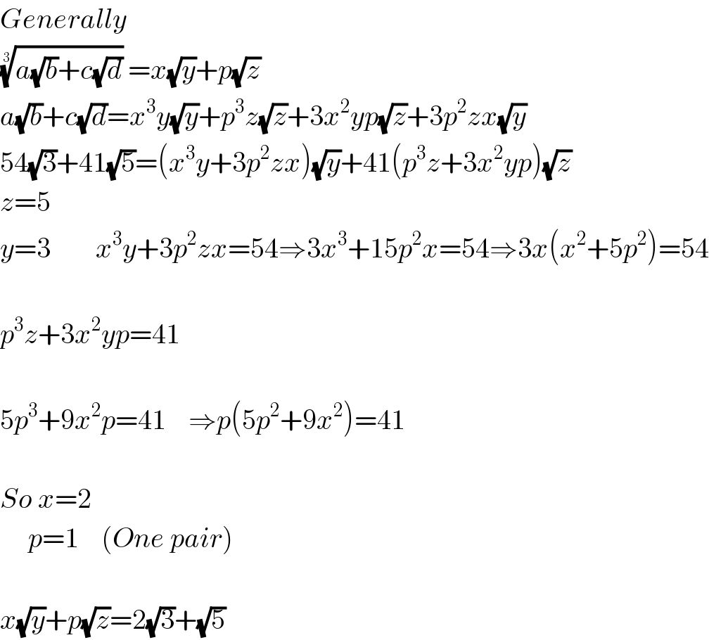 Generally  ((a(√b)+c(√d)))^(1/3)  =x(√y)+p(√z)  a(√b)+c(√d)=x^3 y(√y)+p^3 z(√z)+3x^2 yp(√z)+3p^2 zx(√y)  54(√3)+41(√5)=(x^3 y+3p^2 zx)(√y)+41(p^3 z+3x^2 yp)(√z)  z=5  y=3        x^3 y+3p^2 zx=54⇒3x^3 +15p^2 x=54⇒3x(x^2 +5p^2 )=54    p^3 z+3x^2 yp=41    5p^3 +9x^2 p=41    ⇒p(5p^2 +9x^2 )=41    So x=2       p=1    (One pair)    x(√y)+p(√z)=2(√3)+(√5)  