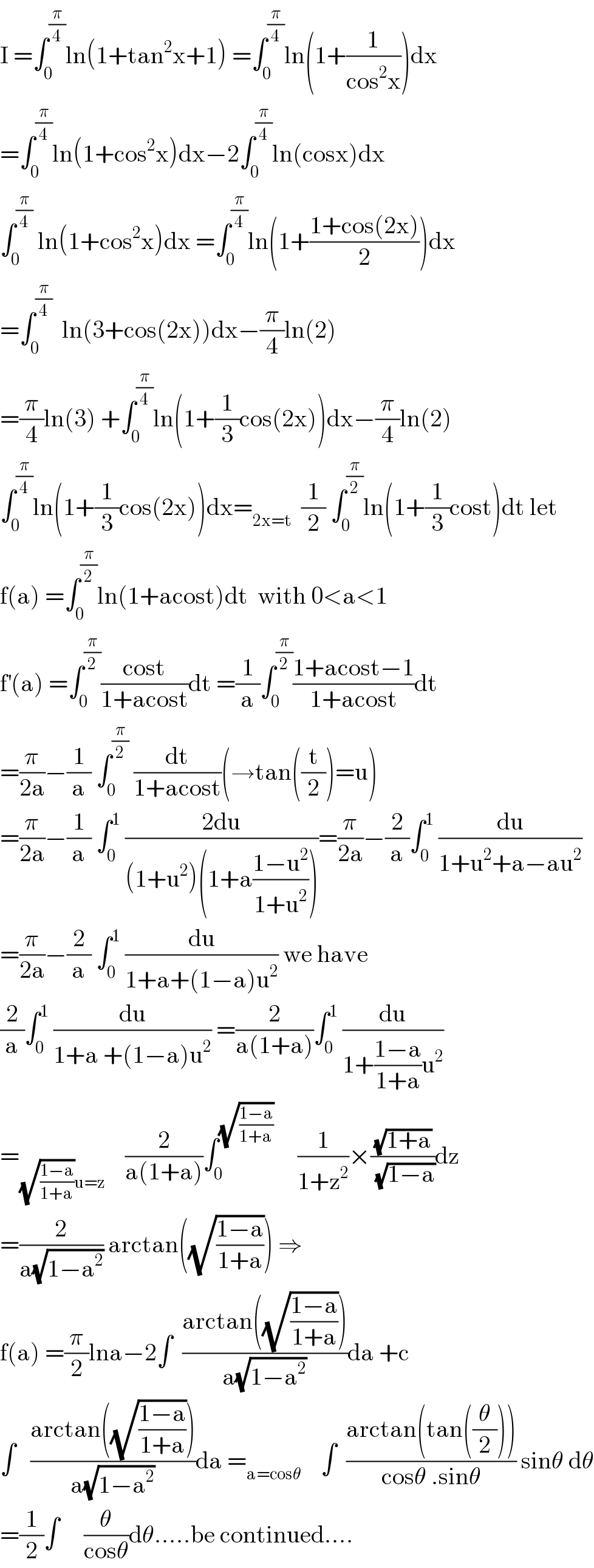 I =∫_0 ^(π/4) ln(1+tan^2 x+1) =∫_0 ^(π/4) ln(1+(1/(cos^2 x)))dx  =∫_0 ^(π/4) ln(1+cos^2 x)dx−2∫_0 ^(π/4) ln(cosx)dx  ∫_0 ^(π/4)  ln(1+cos^2 x)dx =∫_0 ^(π/4) ln(1+((1+cos(2x))/2))dx  =∫_0 ^(π/4)   ln(3+cos(2x))dx−(π/4)ln(2)  =(π/4)ln(3) +∫_0 ^(π/4) ln(1+(1/3)cos(2x))dx−(π/4)ln(2)  ∫_0 ^(π/4) ln(1+(1/3)cos(2x))dx=_(2x=t)   (1/2) ∫_0 ^(π/2) ln(1+(1/3)cost)dt let  f(a) =∫_0 ^(π/2) ln(1+acost)dt  with 0<a<1  f^′ (a) =∫_0 ^(π/2) ((cost)/(1+acost))dt =(1/a)∫_0 ^(π/2) ((1+acost−1)/(1+acost))dt  =(π/(2a))−(1/a) ∫_0 ^(π/2)  (dt/(1+acost))(→tan((t/2))=u)  =(π/(2a))−(1/a) ∫_0 ^1  ((2du)/((1+u^2 )(1+a((1−u^2 )/(1+u^2 )))))=(π/(2a))−(2/a)∫_0 ^1  (du/(1+u^2 +a−au^2 ))  =(π/(2a))−(2/a) ∫_0 ^1  (du/(1+a+(1−a)u^2 )) we have  (2/a)∫_0 ^1  (du/(1+a +(1−a)u^2 )) =(2/(a(1+a)))∫_0 ^1  (du/(1+((1−a)/(1+a))u^2 ))  =_((√((1−a)/(1+a)))u=z)     (2/(a(1+a)))∫_0 ^(√((1−a)/(1+a)))      (1/(1+z^2 ))×((√(1+a))/( (√(1−a))))dz  =(2/(a(√(1−a^2 )))) arctan((√((1−a)/(1+a)))) ⇒  f(a) =(π/2)lna−2∫  ((arctan((√((1−a)/(1+a)))))/(a(√(1−a^2 ))))da +c  ∫   ((arctan((√((1−a)/(1+a)))))/(a(√(1−a^2 ))))da =_(a=cosθ)     ∫  ((arctan(tan((θ/2))))/(cosθ .sinθ)) sinθ dθ  =(1/2)∫     (θ/(cosθ))dθ.....be continued....  