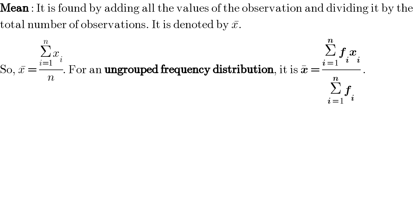 Mean : It is found by adding all the values of the observation and dividing it by the  total number of observations. It is denoted by x^� .  So, x^�  = ((Σ_(i=1) ^n x_i )/n). For an ungrouped frequency distribution, it is x^�  = ((Σ_(i = 1) ^n f_i x_i )/(Σ_(i = 1) ^n f_i )) .  