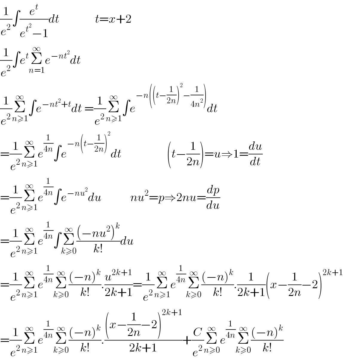 (1/e^2 )∫(e^t /(e^t^2  −1))dt               t=x+2       (1/e^2 )∫e^t Σ_(n=1) ^∞ e^(−nt^2 ) dt  (1/e^2 )Σ_(n≥1) ^∞ ∫e^(−nt^2 +t) dt =(1/e^2 )Σ_(n≥1) ^∞ ∫e^(−n((t−(1/(2n)))^2 −(1/(4n^2 )))) dt  =(1/e^2 )Σ_(n≥1) ^∞ e^(1/(4n)) ∫e^(−n(t−(1/(2n)))^2 ) dt                   (t−(1/(2n)))=u⇒1=(du/dt)  =(1/e^2 )Σ_(n≥1) ^∞ e^(1/(4n)) ∫e^(−nu^2 ) du            nu^2 =p⇒2nu=(dp/du)  =(1/e^2 )Σ_(n≥1) ^∞ e^(1/(4n)) ∫Σ_(k≥0) ^∞ (((−nu^2 )^k )/(k!))du  =(1/e^2 )Σ_(n≥1) ^∞ e^(1/(4n)) Σ_(k≥0) ^∞ (((−n)^k )/(k!)).(u^(2k+1) /(2k+1))=(1/e^2 )Σ_(n≥1) ^∞ e^(1/(4n)) Σ_(k≥0) ^∞ (((−n)^k )/(k!)).(1/(2k+1))(x−(1/(2n))−2)^(2k+1)   =(1/e^2 )Σ_(n≥1) ^∞ e^(1/(4n)) Σ_(k≥0) ^∞ (((−n)^k )/(k!)).(((x−(1/(2n))−2)^(2k+1) )/(2k+1))+(C/e^2 )Σ_(n≥0) ^∞ e^(1/(4n)) Σ_(k≥0) ^∞ (((−n)^k )/(k!))  