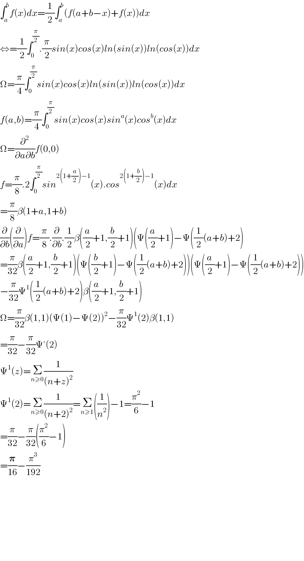 ∫_a ^b f(x)dx=(1/2)∫_a ^b (f(a+b−x)+f(x))dx  ⇔=(1/2)∫_0 ^(π/2) .(π/2)sin(x)cos(x)ln(sin(x))ln(cos(x))dx  Ω=(π/4)∫_0 ^(π/2) sin(x)cos(x)ln(sin(x))ln(cos(x))dx  f(a,b)=(π/4)∫_0 ^(π/2) sin(x)cos(x)sin^a (x)cos^b (x)dx  Ω=(∂^2 /(∂a∂b))f(0,0)  f=(π/8).2∫_0 ^(π/2) sin^(2(1+(a/2))−1) (x).cos^(2(1+(b/2))−1) (x)dx  =(π/8)β(1+a,1+b)  (∂/∂b)((∂/∂a))f=(π/8).(∂/∂b).(1/2)β((a/2)+1,(b/2)+1)(Ψ((a/2)+1)−Ψ((1/2)(a+b)+2)  =(π/(32))β((a/2)+1,(b/2)+1)(Ψ((b/2)+1)−Ψ((1/2)(a+b)+2))(Ψ((a/2)+1)−Ψ((1/2)(a+b)+2))  −(π/(32))Ψ^1 ((1/2)(a+b)+2)β((a/2)+1,(b/2)+1)  Ω=(π/(32))β(1,1)(Ψ(1)−Ψ(2))^2 −(π/(32))Ψ^1 (2)β(1,1)  =(π/(32))−(π/(32))Ψ′(2)  Ψ^1 (z)=Σ_(n≥0) (1/((n+z)^2 ))  Ψ^1 (2)=Σ_(n≥0) (1/((n+2)^2 ))=Σ_(n≥1) ((1/n^2 ))−1=(π^2 /6)−1  =(π/(32))−(π/(32))((π^2 /6)−1)  =(𝛑/(16))−(π^3 /(192))              
