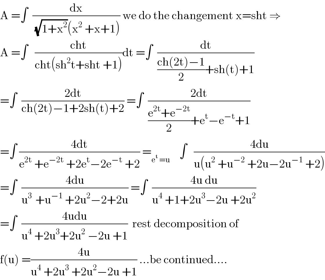 A =∫  (dx/( (√(1+x^2 ))(x^2  +x+1))) we do the changement x=sht ⇒  A =∫   ((cht)/(cht(sh^2 t+sht +1)))dt =∫  (dt/(((ch(2t)−1)/2)+sh(t)+1))  =∫  ((2dt)/(ch(2t)−1+2sh(t)+2)) =∫  ((2dt)/(((e^(2t) +e^(−2t) )/2)+e^t −e^(−t) +1))  =∫ ((4dt)/(e^(2t)  +e^(−2t)  +2e^t −2e^(−t)  +2)) =_(e^t  =u)     ∫   ((4du)/(u(u^2  +u^(−2)  +2u−2u^(−1)  +2)))  =∫  ((4du)/(u^(3 )  +u^(−1)  +2u^2 −2+2u)) =∫  ((4u du)/(u^4  +1+2u^3 −2u +2u^2 ))  =∫  ((4udu)/(u^4  +2u^3 +2u^2  −2u +1))  rest decomposition of  f(u) =((4u)/(u^4  +2u^3  +2u^2 −2u +1)) ...be continued....  