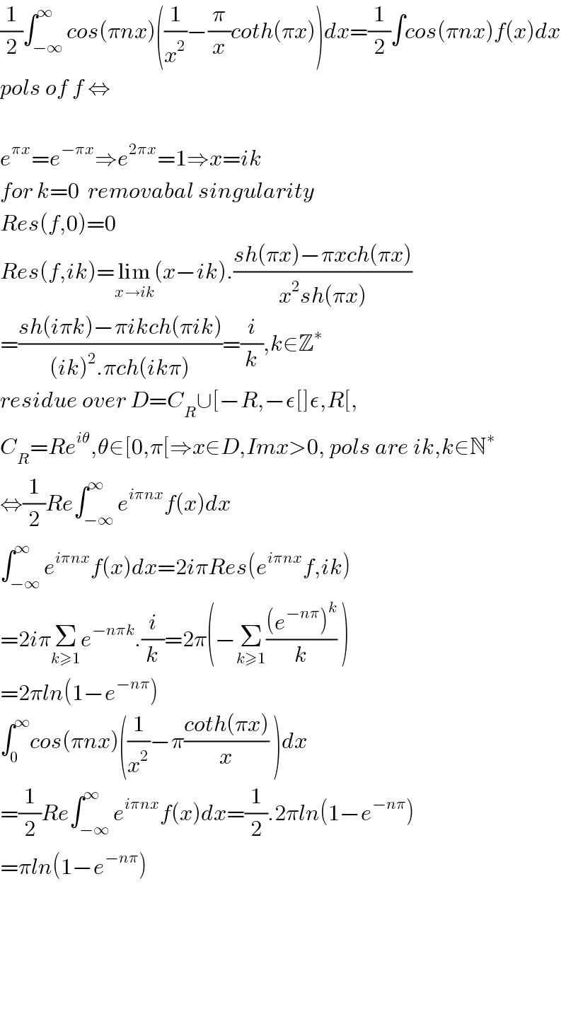 (1/2)∫_(−∞) ^∞ cos(πnx)((1/x^2 )−(π/x)coth(πx))dx=(1/2)∫cos(πnx)f(x)dx  pols of f ⇔    e^(πx) =e^(−πx) ⇒e^(2πx) =1⇒x=ik  for k=0  removabal singularity  Res(f,0)=0  Res(f,ik)=lim_(x→ik) (x−ik).((sh(πx)−πxch(πx))/(x^2 sh(πx)))  =((sh(iπk)−πikch(πik))/((ik)^2 .πch(ikπ)))=(i/k),k∈Z^∗   residue over D=C_R ∪[−R,−ε[]ε,R[,  C_R =Re^(iθ) ,θ∈[0,π[⇒x∈D,Imx>0, pols are ik,k∈N^∗   ⇔(1/2)Re∫_(−∞) ^∞ e^(iπnx) f(x)dx  ∫_(−∞) ^∞ e^(iπnx) f(x)dx=2iπRes(e^(iπnx) f,ik)  =2iπΣ_(k≥1) e^(−nπk) .(i/k)=2π(−Σ_(k≥1) (((e^(−nπ) )^k )/k) )  =2πln(1−e^(−nπ) )  ∫_0 ^∞ cos(πnx)((1/x^2 )−π((coth(πx))/x) )dx  =(1/2)Re∫_(−∞) ^∞ e^(iπnx) f(x)dx=(1/2).2πln(1−e^(−nπ) )  =πln(1−e^(−nπ) )          