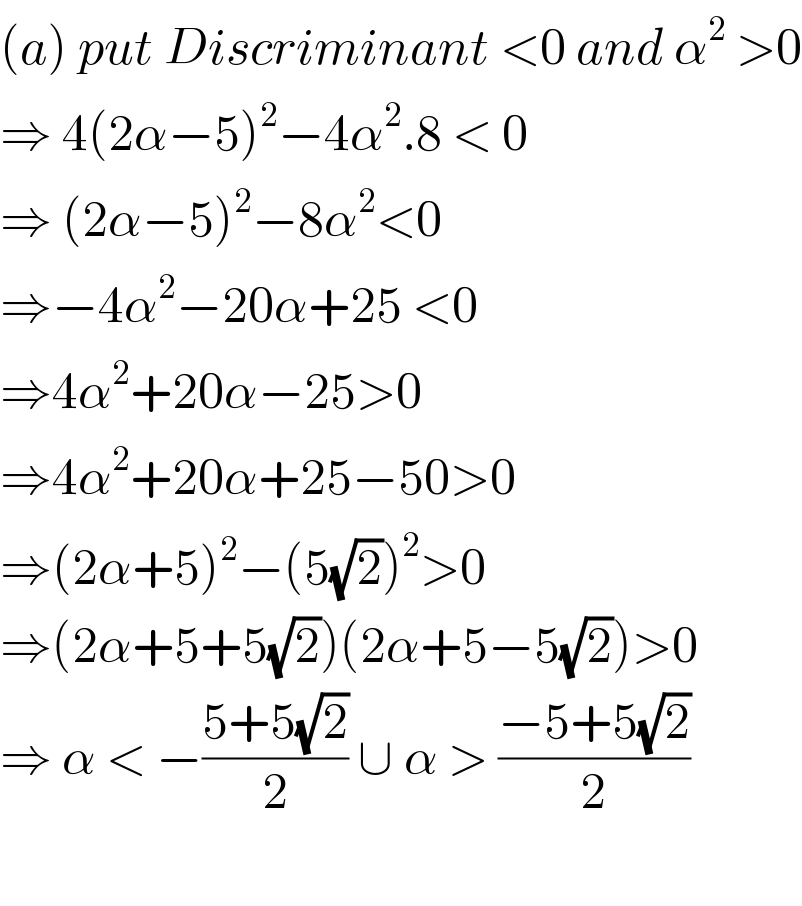 (a) put Discriminant <0 and α^2  >0  ⇒ 4(2α−5)^2 −4α^2 .8 < 0  ⇒ (2α−5)^2 −8α^2 <0  ⇒−4α^2 −20α+25 <0  ⇒4α^2 +20α−25>0  ⇒4α^2 +20α+25−50>0  ⇒(2α+5)^2 −(5(√2))^2 >0  ⇒(2α+5+5(√2))(2α+5−5(√2))>0  ⇒ α < −((5+5(√2))/2) ∪ α > ((−5+5(√2))/2)    
