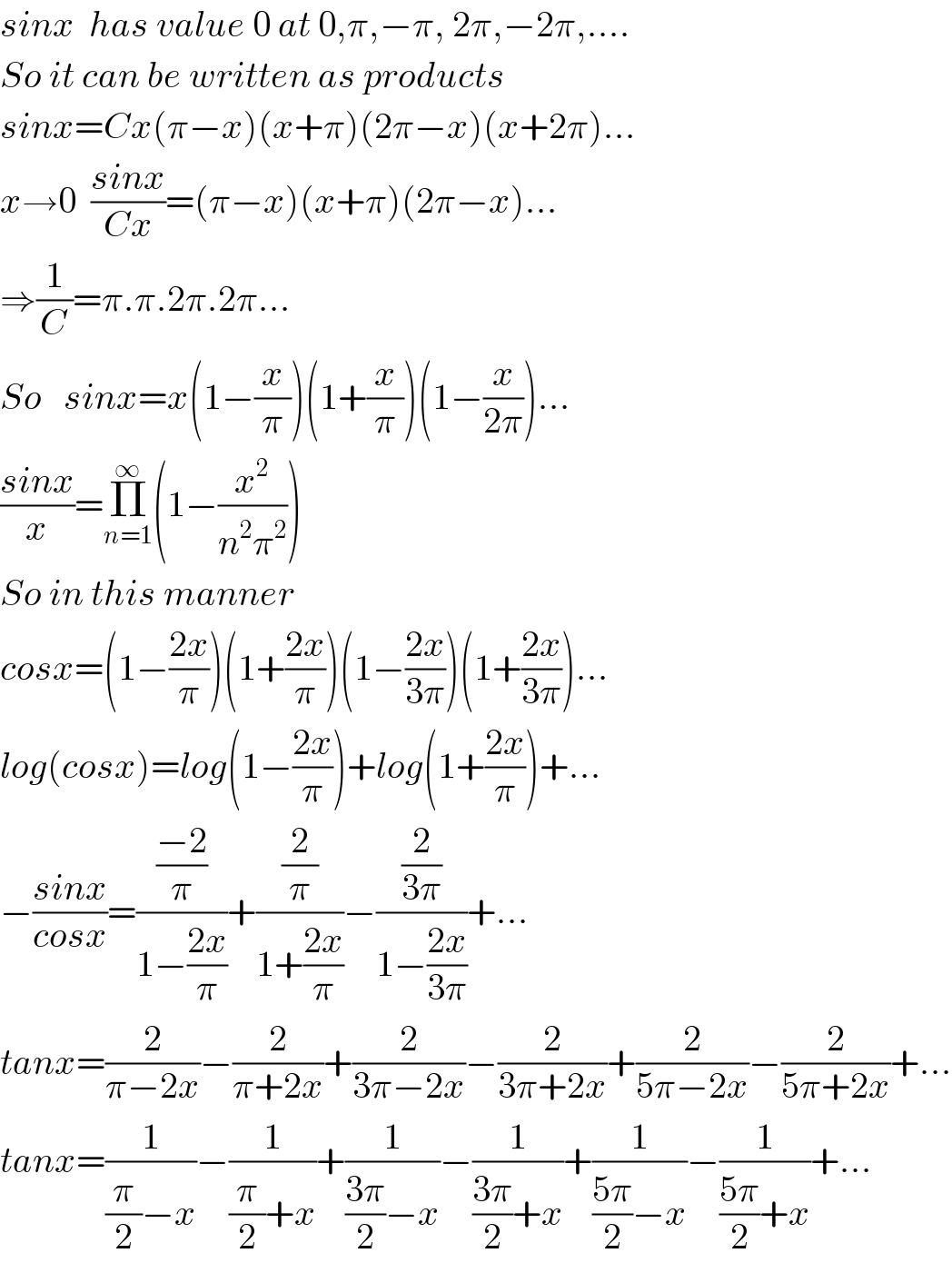sinx  has value 0 at 0,π,−π, 2π,−2π,....  So it can be written as products  sinx=Cx(π−x)(x+π)(2π−x)(x+2π)...  x→0  ((sinx)/(Cx))=(π−x)(x+π)(2π−x)...  ⇒(1/C)=π.π.2π.2π...  So   sinx=x(1−(x/π))(1+(x/π))(1−(x/(2π)))...  ((sinx)/x)=Π_(n=1) ^∞ (1−(x^2 /(n^2 π^2 )))  So in this manner   cosx=(1−((2x)/π))(1+((2x)/π))(1−((2x)/(3π)))(1+((2x)/(3π)))...  log(cosx)=log(1−((2x)/π))+log(1+((2x)/π))+...  −((sinx)/(cosx))=(((−2)/π)/(1−((2x)/π)))+((2/π)/(1+((2x)/π)))−((2/(3π))/(1−((2x)/(3π))))+...  tanx=(2/(π−2x))−(2/(π+2x))+(2/(3π−2x))−(2/(3π+2x))+(2/(5π−2x))−(2/(5π+2x))+...  tanx=(1/((π/2)−x))−(1/((π/2)+x))+(1/(((3π)/2)−x))−(1/(((3π)/2)+x))+(1/(((5π)/2)−x))−(1/(((5π)/2)+x))+...  