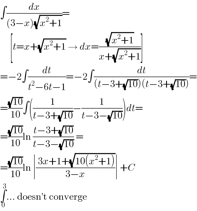 ∫(dx/((3−x)(√(x^2 +1))))=       [t=x+(√(x^2 +1)) → dx=((√(x^2 +1))/(x+(√(x^2 +1))))]  =−2∫(dt/(t^2 −6t−1))=−2∫(dt/((t−3+(√(10)))(t−3+(√(10)))))=  =((√(10))/(10))∫((1/(t−3+(√(10))))−(1/(t−3−(√(10)))))dt=  =((√(10))/(10))ln ((t−3+(√(10)))/(t−3−(√(10)))) =  =((√(10))/(10))ln ∣(( 3x+1+(√(10(x^2 +1))))/(3−x))∣ +C  ∫_0 ^3 ... doesn′t converge  