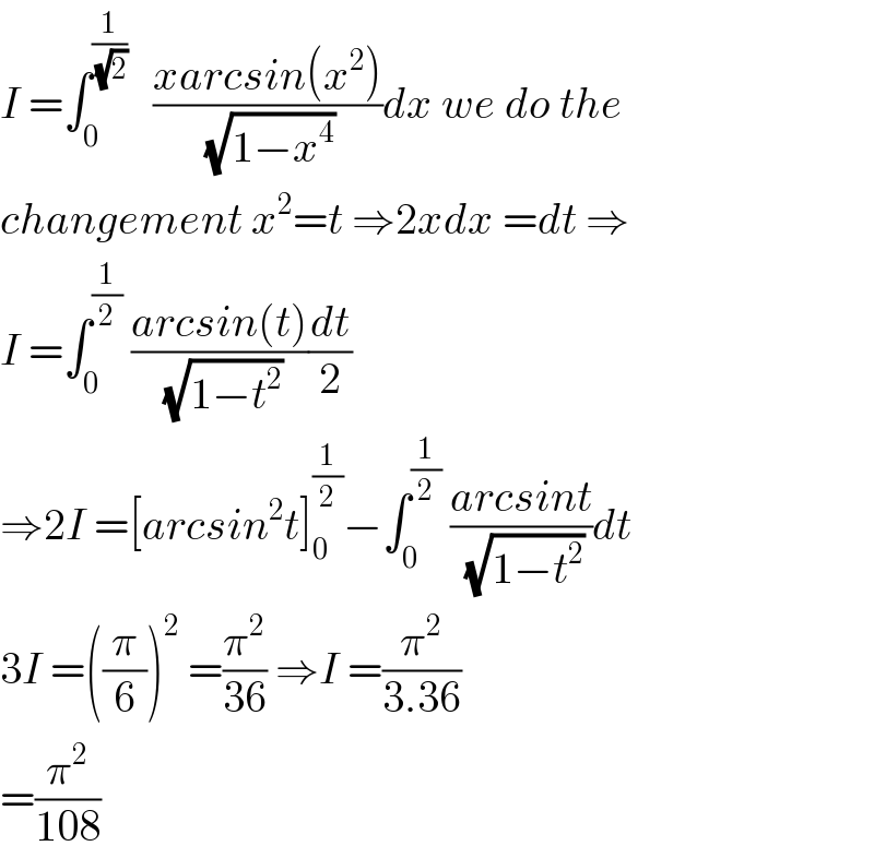 I =∫_0 ^(1/( (√2)))    ((xarcsin(x^2 ))/( (√(1−x^4 ))))dx we do the  changement x^2 =t ⇒2xdx =dt ⇒  I =∫_0 ^(1/2)  ((arcsin(t))/( (√(1−t^2 ))))(dt/2)  ⇒2I =[arcsin^2 t]_0 ^(1/2) −∫_0 ^(1/2)  ((arcsint)/( (√(1−t^2 ))))dt  3I =((π/6))^2  =(π^2 /(36)) ⇒I =(π^2 /(3.36))  =(π^2 /(108))  