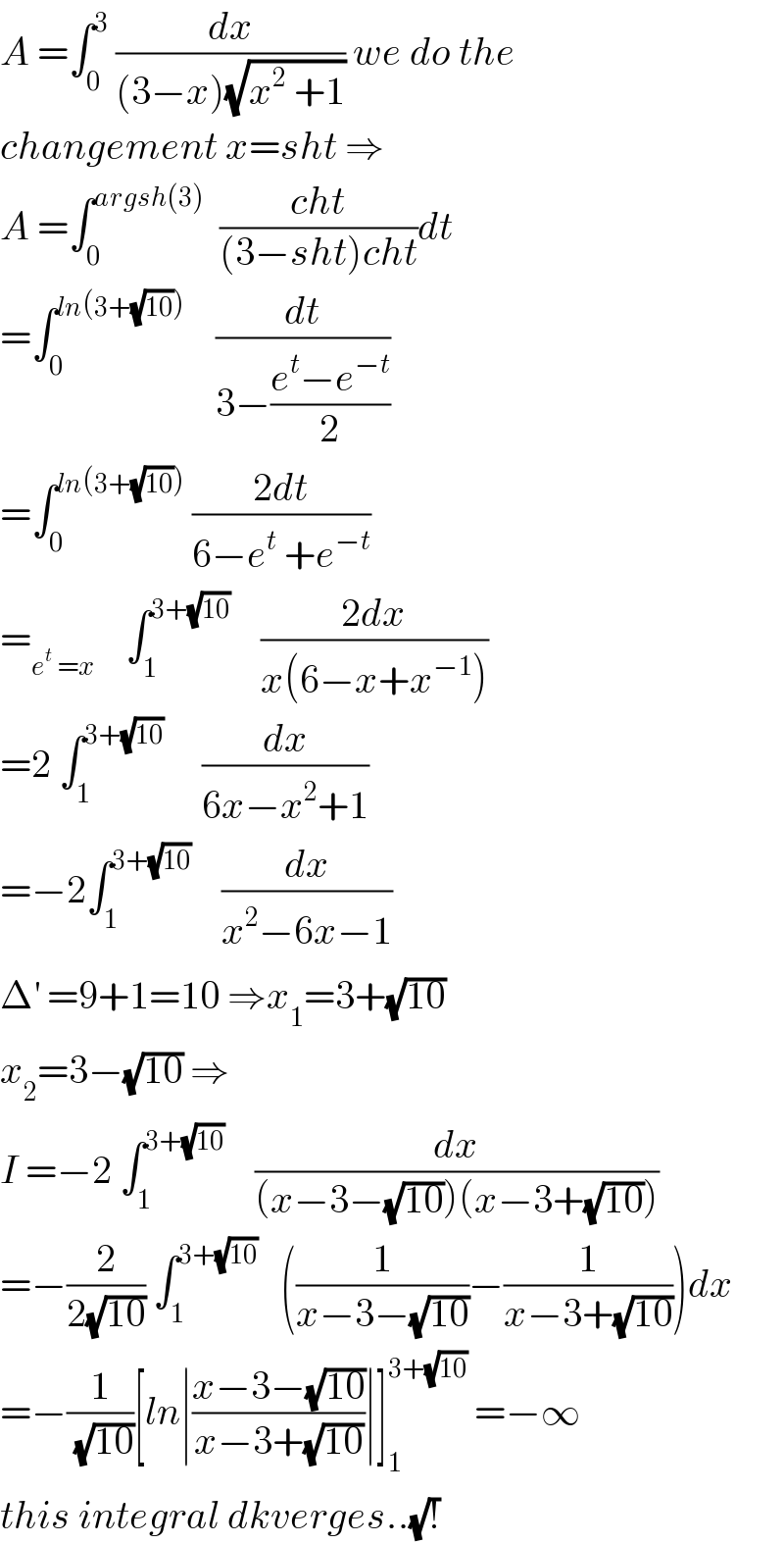 A =∫_0 ^3  (dx/((3−x)(√(x^2  +1)))) we do the  changement x=sht ⇒  A =∫_0 ^(argsh(3))   ((cht)/((3−sht)cht))dt  =∫_0 ^(ln(3+(√(10))))     (dt/(3−((e^t −e^(−t) )/2)))  =∫_0 ^(ln(3+(√(10))))  ((2dt)/(6−e^t  +e^(−t) ))  =_(e^t  =x)     ∫_1 ^(3+(√(10)))     ((2dx)/(x(6−x+x^(−1) )))  =2 ∫_1 ^(3+(√(10)))      (dx/(6x−x^2 +1))  =−2∫_1 ^(3+(√(10)))     (dx/(x^2 −6x−1))  Δ^′  =9+1=10 ⇒x_1 =3+(√(10))  x_2 =3−(√(10)) ⇒  I =−2 ∫_1 ^(3+(√(10)))     (dx/((x−3−(√(10)))(x−3+(√(10)))))  =−(2/(2(√(10)))) ∫_1 ^(3+(√(10)))    ((1/(x−3−(√(10))))−(1/(x−3+(√(10)))))dx  =−(1/( (√(10))))[ln∣((x−3−(√(10)))/(x−3+(√(10))))∣]_1 ^(3+(√(10)))  =−∞  this integral dkverges..(√!)  